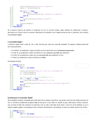 Console.WriteLine("Inserisci un numero:")
   06.         Numero = Console.ReadLine
   07.
   08.         If Numero > 0 Then
   09.              If Numero < 5 Then
   10.                  Console.WriteLine("Hai indovnato il numero!")
   11.              End If
   12.         Else
   13.              Console.WriteLine("Numero errato!")
   14.         End If
   15.
   16.         Console.ReadKey()
   17.     End Sub
   18. End Module

Se il numer o inser ito da tastier a è compr eso fr a 0 e 5, estr emi esclusi, allor a l'utente ha indovinato il numer o,
altr imenti no. Si può tr ovar e un numer o illimitato di If nidificati, ma è meglio limitar ne l'uso e, piuttosto, far e utilizzo
di co nnettiv i lo g ici.




I c onnettivi logic i
I connettivi logici sono 4: And, Or , Xor e Not. Ser vono per costr uir e contr olli complessi. Di seguito un'illustr azione del
lor o funzionamento:

        If A And B : la condizione r isulta ver ificata se sia A che B sono ver e co ntem po r aneam e nte
        If A Or B : la condizione r isulta ver ificata se è ver a alm eno una delle due condizioni
        If A Xor B: la condizione r isulta ver a se una so la delle due condizioni è ver a
        If Not A: la condizione r isulta ver ificata se è falsa

Un esempio pr atico:

   01. Module Module1
   02.     Sub Main()
   03.         Dim a, b As Double
   04.
   05.         Console.WriteLine("Inserire i lati di un rettangolo:")
   06.         a = Console.ReadLine
   07.         b = Console.ReadLine
   08.
   09.         'Se tutti e due i lati sono maggiori di 0
   10.         If a > 0 And b > 0 Then
   11.              Console.WriteLine("L'area è: " & a * b)
   12.         Else
   13.              Console.WriteLine("Non esistono lati con misure negative!")
   14.         End If
   15.     Console.Readkey()
   16.     End Sub
   17. End Module




Continuare il c ontrollo: ElseIf
Nei pr ecedenti esempi, la seconda par te del costr utto è sempr e stata Els e, una par ola r iser vata che indica cosa far e se
n on si ver ifica la condizione pr oposta dalla pr ima par te. Il suo valor e è, quindi, di pur a alter nativa. Esiste, tuttavia,
una var iante di Else che consente di continuar e con un altr o contr ollo senza dover r icor r er e ad If nidificati (a cui è
sempr e meglio supplir e con qualcosa di più or dinato). Ammettiamo, ad esempio, di aver e un codice 'autocr itico' simile:

   01. Module Module1
   02.     Sub Main()
   03.         Dim Voto As Single
   04.
   05.         Console.WriteLine("Inserisci il tuo voto:")
   06.
 