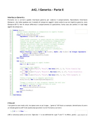 A42. I Generics - Parte II

Interfac c e Generic s
Pr oviamo or a a scr iver e qualche inter faccia gener ics per veder ne il compor tamento. Ripr endiamo l'inter faccia
ICompar er , che indica qualcosa con il compito di compar ar e oggetti: esiste anche la sua cor r ispettiva gener ics, ossia
ICompar er (Of T). Non fa nessun differ enza il compor tamento di quest'ultima: l'unica cosa che cambia è il tipo degli
oggetti da compar ar e.

   01. Module Module1
   02.     'Questa classe implementa un comaparatore di oggetti Student
   03.     'in base al loro anno di corso
   04.     Class StudentByGradeComparer
   05.         Implements IComparer(Of Student)
   06.
   07.         'Come potete osservare, in questo metodo non viene eseguito
   08.         'nessun tipo di cast, poiché l'interfaccia IComparer(Of T)
   09.         'prevede un metodo Compare a tipizzazione forte. Dato che
   10.         'abbiamo specificato come tipo generic collegato Student,
   11.         'anche il tipo a cui IComparer si riferisce sarà
   12.         'Student. Possiamo accedere alle proprietà di x e y
   13.         'senza nessun late binding (per ulteriori informazioni,
   14.         'vedere i capitoli sulla reflection)
   15.         Public Function Compare(ByVal x As Student, ByVal y As Student) As Integer Implements
                  IComparer(Of Student).Compare
   16.              Return x.Grade.CompareTo(y.Grade)
   17.         End Function
   18.     End Class
   19.
   20.     Sub Main()
   21.         'Crea un nuovo array di oggeti Student
   22.         Dim S(2) As Student
   23.
   24.         'Inizializza ogni oggetto
   25.         S(0) = New Student("Mario", "Rossi", New Date(1993, 2, 3), "Liceo Classico Ugo
                  Foscolo", 2)
   26.         S(1) = New Student("Luigi", "Bianchi", New Date(1991, 6, 27), "Liceo Scientifico
                  Fermi", 4)
   27.         S(2) = New Student("Carlo", "Verdi", New Date(1992, 5, 12), "ITIS Cardano", 1)
   28.
   29.         'Ordina l'array con il comparer specificato
   30.         Array.Sort(S, New StudentByGradeComparer())
   31.
   32.         'Stampa il profilo di ogni studente: vedrete che essi sono
   33.         'in effetti ordinati in base all'anno di corso
   34.         For Each St As Student In S
   35.              Console.WriteLine(St.Profile)
   36.         Next
   37.         Console.ReadKey()
   38.     End Sub
   39.
   40. End Module




I V inc oli
I tipi gener ics sono molto utili, ma spesso sono un po' tr oppo... "gener ici" XD Faccio un esempio. Ammettiamo di aver e
un metodo gener ics (Of T) che accetta due par ametr i A e B. Pr oviamo a scr iver e:

    1. If A = B Then '...

L'IDE ci comunica subito un er r or e: "Oper ator '=' is not definited for type 'T' and 'T'." In effetti, poiché T può esser e un
 