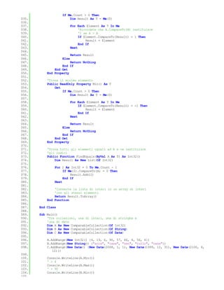 If Me.Count > 0 Then
035.                   Dim Result As T = Me(0)
036.
037.                      For Each Element As T In Me
038.                           'Ricordate che A.CompareTo(B) restituisce
039.                           '1 se A > B
040.                           If Element.CompareTo(Result) = 1 Then
041.                               Result = Element
042.                           End If
043.                      Next
044.
045.                      Return Result
046.               Else
047.                    Return Nothing
048.               End If
049.           End Get
050.       End Property
051.
052.       'Trova il minimo elemento
053.       Public ReadOnly Property Min() As T
054.           Get
055.               If Me.Count > 0 Then
056.                    Dim Result As T = Me(0)
057.
058.                      For Each Element As T In Me
059.                           If Element.CompareTo(Result) = -1 Then
060.                               Result = Element
061.                           End If
062.                      Next
063.
064.                      Return Result
065.               Else
066.                    Return Nothing
067.               End If
068.           End Get
069.       End Property
070.
071.       'Trova tutti gli elementi uguali ad A e ne restituisce
072.       'gli indici
073.       Public Function FindEquals(ByVal A As T) As Int32()
074.           Dim Result As New List(Of Int32)
075.
076.           For I As Int32 = 0 To Me.Count - 1
077.                If Me(I).CompareTo(A) = 0 Then
078.                    Result.Add(I)
079.                End If
080.           Next
081.
082.           'Converte la lista di interi in un array di interi
083.           'con gli stessi elementi
084.           Return Result.ToArray()
085.       End Function
086.
087.   End Class
088.
089.   Sub Main()
090.       'Tre collezioni, una di interi, una di stringhe e
091.       'una di date
092.       Dim A As New ComparableCollection(Of Int32)
093.       Dim B As New ComparableCollection(Of String)
094.       Dim C As New ComparableCollection(Of Date)
095.
096.       A.AddRange(New Int32() {4, 19, 6, 90, 57, 46, 4, 56, 4})
097.       B.AddRange(New String() {"acca", "casa", "zen", "rullo", "casa"})
098.       C.AddRange(New Date() {New Date(2008, 1, 1), New Date(1999, 12, 31), New Date(2100, 4,
              12)})
099.
100.       Console.WriteLine(A.Min())
101.       ' > 4
102.       Console.WriteLine(A.Max())
103.       ' > 90
104.       Console.WriteLine(B.Min())
105.
 