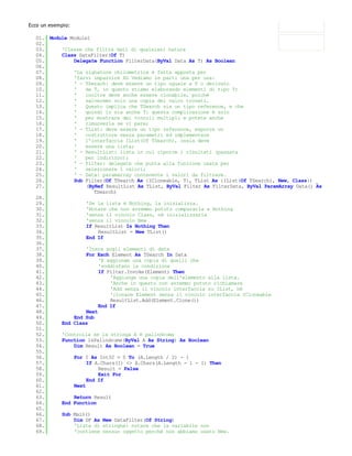 Ecco un esempio:

  01. Module Module1
  02.
  03.     'Classe che filtra dati di qualsiasi natura
  04.     Class DataFilter(Of T)
  05.         Delegate Function FilterData(ByVal Data As T) As Boolean
  06.
  07.         'La signature chilometrica è fatta apposta per
  08.         'farvi impazzire XD Vediamo le parti una per una:
  09.         ' - TSerach: deve essere un tipo uguale a T o derivato
  10.         '   da T, in quanto stiamo elaborando elementi di tipo T;
  11.         '   inoltre deve anche essere clonabile, poiché
  12.         '   salveremo solo una copia dei valor trovati.
  13.         '   Questo implica che TSearch sia un tipo reference, e che
  14.         '   quindi lo sia anche T: questa complicazione è solo
  15.         '   per mostrare dei vincoli multipli e potete anche
  16.         '   rimuoverla se vi pare;
  17.         ' - TList: deve essere un tipo reference, esporre un
  18.         '   costruttore senza parametri ed implementare
  19.         '   l'interfaccia IList(Of TSearch), ossia deve
  20.         '   essere una lista;
  21.         ' - ResultList: lista in cui riporre i risultati (passata
  22.         '   per indirizzo);
  23.         ' - Filter: delegate che punta alla funzione usata per
  24.         '   selezionare i valori;
  25.         ' - Data: paramarray contenente i valori da filtrare.
  26.         Sub Filter(Of TSearch As {ICloneable, T}, TList As {IList(Of TSearch), New, Class}) _
  27.              (ByRef ResultList As TList, ByVal Filter As FilterData, ByVal ParamArray Data() As
                      TSearch)
  28.
  29.              'Se la lista è Nothing, la inizializza.
  30.              'Notare che non avremmo potuto compararla a Nothing
  31.              'senza il vincolo Class, né inizializzarla
  32.              'senza il vincolo New
  33.              If ResultList Is Nothing Then
  34.                   ResultList = New TList()
  35.              End If
  36.
  37.              'Itera sugli elementi di data
  38.              For Each Element As TSearch In Data
  39.                   'E aggiunge una copia di quelli che
  40.                   'soddisfano la condizione
  41.                   If Filter.Invoke(Element) Then
  42.                       'Aggiunge una copia dell'elemento alla lista.
  43.                       'Anche in questo non avremmo potuto richiamare
  44.                       'Add senza il vincolo interfaccia su IList, né
  45.                       'clonare Element senza il vincolo interfaccia ICloneable
  46.                       ResultList.Add(Element.Clone())
  47.                   End If
  48.              Next
  49.         End Sub
  50.     End Class
  51.
  52.     'Controlla se la stringa A è palindroma
  53.     Function IsPalindrome(ByVal A As String) As Boolean
  54.         Dim Result As Boolean = True
  55.
  56.         For I As Int32 = 0 To (A.Length / 2) - 1
  57.              If A.Chars(I) <> A.Chars(A.Length - 1 - I) Then
  58.                   Result = False
  59.                   Exit For
  60.              End If
  61.         Next
  62.
  63.         Return Result
  64.     End Function
  65.
  66.     Sub Main()
  67.         Dim DF As New DataFilter(Of String)
  68.         'Lista di stringhe: notare che la variabile non
  69.         'contiene nessun oggetto perchè non abbiamo usato New.
  70.
 