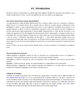 A1. Introduzione
Benvenuti, aspir anti pr ogr ammator i! In questa guida dalla lunghezza chiolemtr ica impar er ete cosa significa e cosa
compor ta pr ogr ammar e, e tutti i tr ucchi e gli espedienti per costr uir e solide e sicur e applicazioni.




Una veloc e panoramic a sulla programmazione
La pr ogr ammazione è quella disciplina dell'infor matica che si occupa di idear e, costr uir e e mantener e il softw ar e.
Queste sono le tr e pr incipali divisioni che si possono oper ar e all'inter no di questa speciale e affascinante br anca
dell'ingegner ia. Infatti, un buon pr ogr ammator e deve pr ima di tutto analizzar e il pr oblema, quindi pensar e a una
possibile soluzione, se esiste, e costr uir e mentalmente un'ipotetica str uttur a del softw ar e che dovr à impegnar si a
scr iver e: questa par te della pr ogettazione si chiama analisi. Successivamente, si viene alla fase più tecnica, e che
implica una conoscenza dir etta del linguaggio di pr ogr ammazione usato: in questa guida, mi occuper ò di descr iver e il
Visual Basic .NET. Una volta sviluppato il pr ogr amma, lo si deve testar e per tr ovar e eventuali malfunzionamenti (bugs)
- che, per inciso, si manifestano solo quando non dovr ebber o - e, come ultima oper azione, bisogna attuar e una
manutenzione per iodica dello stesso, od or ganizzar e un efficiente sistema di aggior namento. Inutile dir e che l'ultima
fase è necessar ia solo nel caso di gr andi applicazioni commer ciali e non cer tamente nel contesto di piccoli pr ogr ammi
amator iali.
Pr ima di iniziar e, una br eve sintesi di alcuni dettagli tecnici: i ter mini da conoscer e, e gli ambienti di sviluppo da
usar e.




Alc uni termini da c onosc ere
Co dice so r g ente o so r g ente: l'insieme di tutte le istr uzioni che il pr ogr ammator e scr ive e fa eseguir e al
pr ogr amma. Il file testuale che contiene tali istr uzioni viene esso stesso chiamato sor gente
Co m pilato r e: il softw ar e utilizzato per cr ear e il pr ogr amma finito (un eseguibile *.ex e) a par tir e dal solo codice
sor gente
Debug g er : il softw ar e usato per l'analisi e la r isoluzione degli er r or i (bugs) all'inter no di un pr ogr amma;
Par o le r iser v ate o k eyw o r ds: di solito vengono evidenziate dai compilator i in un color e diver so e sono par ole
pr edefinite intr inseche del linguaggio, che ser vono per scopi ben pr ecisi.




Ambiente di sviluppo
L'ambiente di sviluppo che pr ender ò come r ifer imento per questa guida è Visual Basic Ex pr ess 2008 (scar icabile dal
Sito Ufficiale della M icr o so ft; se si ha un pr ofilo Passpor t.NET è possibile r egistr ar e il pr odotto e ottener e una
ver sione completa). Potete comunque scar icar e Shar pDevelop da qui (vedi sezione dow nloads), un pr ogr amma gr atis e
molto buono (tr over ete una r ecensione nella sezione Sofw tar e di Pier oTofy.it r edatta da me e HeDo qui). Dato che le
ver sioni pr ecedenti della guida, dalle quali è r ipr esa la maggior anza dei sor genti pr oposti, sono state r edatte
pr endendo come esempio Visual Basic Ex pr ess 2005, potete scar icar e anche quello da qui.
 