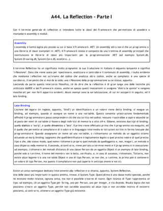 A44. La Reflection - Parte I

Con il ter mine gener ale di r eflection si intendono tutte le classi del Fr amew or k che per mettono di acceder e o
manipolar e assembly e moduli.


 A ssem bly
 L'assembly è l'unità logica più piccola su cui si basa il Fr amew or k .NET. Un assembly altr o non è che un pr ogr amma o
 una libr er ia di classi (compilati in .NET). Il Fr amew or k stesso è composto da una tr entina di assembly pr incipali che
 costituiscono le libr er ie di classi più impor tanti per         la pr ogr ammazione .NET (ad esempio System.dll,
 System.Dr aw ing.dll, System.Cor e.dll, ecceter a...).


Il ter mine Reflection ha un significato molto pr egnante: la sua tr aduzione in italiano è alquanto lampante e significa
"r iflessione". Dato che viene usata per ispezionar e, analizzar e e contr ollar e il contenuto di assembly, r isulta evidente
che mediante r eflection noi scr iviamo del codice che analizza altr o codice, anche se compilato: è una specie di
our obor os, il ser pente che si mor de la coda; una r iflessione della pr ogr ammazione su se stessa, appunto.
Lasciando da par te questo inter cor so filosofico, c'è da dir e che la r eflection è di gr an lunga una delle tecniche più
utilizzate dall'IDE e dal Fr amew or k stesso, anche se spesso questi meccanismi si svolgono "dietr o le quinte" e vengono
mascher ati per non far li appar ir e evidenti. Alcuni esempi sono la ser ializzazione, di cui mi occuper ò in seguito, ed il
late binding.


 Late Binding
 L'azione del legar e (in inglese, appunto, "bind") un identificator e a un valor e viene detta binding: si esegue un
 binding, ad esempio, quando si assegna un nome a una var iabile. Questo consente un'astr azione fondamentale
 affinché il pr ogr ammator e possa compr ender e ciò che sta scr itto nel codice: nessuno r iuscir ebbe a capir e alcunché se
 al posto dei nomi di var iabile ci fosser o degli indir izzi di memor ia a otto cifr e. Ebbene, esistono due tipi di binding:
 quello statico o "ear ly", e quello dinam ico o "late". Il pr imo viene effetuato pr ima che il pr ogr amma sia eseguito, ed
 è quello che per mette al compilator e di tr adur r e in linguaggio inter medio le istr uzioni scr itte in for ma testuale dal
 pr ogr ammator e. Quando assegnamo un nome ad una var iabile, o r ichiamiamo un metodo da un oggetto stiamo
 attuando un ear ly binding: sappiamo che quell'identificator e è logicamente legato a quel pr eciso valor e di quel pr eciso
 tipo e che, allo stesso modo, quel nome r ichiamer à pr opr io quel metodo da quell'oggetto e, non, magar i, un metodo a
 caso disper so nella memor ia. Il secondo, al contr ar io, viene por tato a ter mine mentr e il pr ogr amma è in esecuzione:
 ad esempio, r ichiamar e dei metodi d'istanza di una classe Per son da un oggetto Object è un esempio di late binding,
 poiché solo a r un-time, il nome del membr o ver r à letto, ver ificato, e, in caso di successo, r ichiamato. Tuttavia, non
 esiste alcun legame tr a una var iabile Object e una di tipo Per son, se non che, a r untime, la pr ima potr à contener e
 un valor e di tipo Per son, ma questo il compilator e non può saper lo in anticipo (mentr e noi sì).


Esiste un unico namespace dedicato inter amente alla r eflection e si chiama, appunto, System.Reflection.
Una delle classi più impor tanti in questo ambito, invece, è System.Type. Quest'ultima è una classe molto speciale, poiché
ne esistono molte istanze, ognuna unica, ma non è possibile cr ear ne di nuove. Ogni istanza di Type r appr esenta un
tipo: ad esempio, c'è un oggetto Type per Str ing, uno per Per son, uno per Integer , e via dicendo. Risulta logico che non
possiamo cr ear e un oggetto Type, per chè non sar ebbe associato ad alcun tipo e non avr ebbe motivo di esister e:
possiamo, al contr ar io, ottener e un oggetto Type già esistente.
 