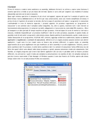 I Contesti
Pr ima di iniziar e a veder e come analizzar e un assembly, dobbiamo fer mar ci un attimo a capir e come funziona il
sistema oper ativo a livello un po' più basso del nor male. Questo ci sar à utile per sceglier e una modalità di accesso
all'assembly coer ente con le nostr e necessità.
Quasi ogni sistema oper ativo è composto di più str ati sovr apposti, ognuno dei quali ha il compito di gestir e una
deter minata r isor sa dell'elabor ator e e di for nir e per essa un'astr azione, ossia una visione semplificata ed estesa. Il
pr imo str ato è il gestor e di pr ocessi (o ker nel), che ha lo scopo di coor dinar e ed isolar e i pr ogr ammi in esecuzione
r acchiudendoli in ar ee di memor ia separ ate, i pr ocessi appunto. Un pr ocesso r appr esenta un "pr ogr amma in
esecuzione" e non contiene solo il semplice codice eseguibile, ma, oltr e a questo, mantiene tutti i dati iner enti al
funzionamento del pr ogr amma, ivi compr esi var iabili, collegamenti a r isor se ester ne, stato della CPU, ecceter a... Oltr e
ad assegnar e un dato per iodo di tempo macchina ad ogni pr ocesso, il ker nel separ a le ar ee di memor ia r iser vate a
ciascuno, r endendo impossibile per un pr ocesso modificar e i dati di un altr o pr ocesso, causando, in questo modo, un
possibile cr ash di entr ambi i pr ogr ammi o del sistema stesso. Questa politica di coor dinamento, quindi, r ende sicur a e
isolata l'esecuzione di un pr ogr amma. Il CLR del .NET, tuttavia, aggiunge un'ulter ior e suddivisione, basata sui dom ini
applicativ i o A ppDo m ain o co ntesti di esecuzio ne. All'inter no di un singolo pr ocesso possono esister e più domini
applicativi, i quali sono tr a lor o isolati come se fosser o due pr ocessi differ enti: in questo modo, un assembly
appar tenente ad un cer to AppDomain non può modificar e un altr o assembly in un altr o AppDomain. Tuttavia, come è
lecito scambiar e dati fr a pr ocessi, è anche lecito scambiar e dati tr a contesti di esecuzione: l'unica differ enza sta nel
fatto che questi ultimi sono allocati nello stesso pr ocesso e, quindi, possono comunicar e molto più velocemente. Così
facendo, un singolo pr ogr ama può cr ear e due domini applicativi che cor r ono in par allelo come se fosser o pr ocessi
differ enti, ma attr aver so i quali è molto più semplice la comunicazione e lo scambio di dati. Un semplice esempio lo
potr ete tr ovar e osser vando il Task Manager di Window s quando ci sono due finestr e di Fir eFox aper te allo stesso
tempo: noter e che vi è un solo pr ocesso fir efox .ex e associato.
 