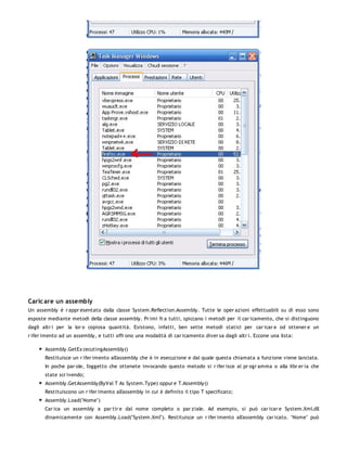 Caric are un assembly
Un assembly è r appr esentato dalla classe System.Reflection.Assembly. Tutte le oper azioni effettuabili su di esso sono
esposte mediante metodi della classe assembly. Pr imi fr a tutti, spiccano i metodi per il car icamento, che si distinguono
dagli altr i per la lor o copiosa quantità. Esistono, infatti, ben sette metodi statici per car icar e od ottener e un
r ifer imento ad un assembly, e tutti offr ono una modalità di car icamento diver sa dagli altr i. Eccone una lista:

       Assembly.GetEx cecutingAssembly()
       Restituisce un r ifer imento all'assembly che è in esecuzione e dal quale questa chiamata a funzione viene lanciata.
       In poche par ole, l'oggetto che ottenete invocando questo metodo si r ifer isce al pr ogr amma o alla libr er ia che
       state scr ivendo;
       Assembly.GetAssembly(ByVal T As System.Type) oppur e T.Assembly()
       Restituiscono un r ifer imento all'assembly in cui è definito il tipo T specificato;
       Assembly.Load("Nome")
       Car ica un assembly a par tir e dal nome completo o par ziale. Ad esempio, si può car icar e System.Xml.dll
       dinamicamente con Assembly.Load("System.Xml"). Restituisce un r ifer imento all'assembly car icato. "Nome" può
 