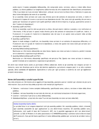 anche esser e il no m e co m pleto dell'assembly, che compr ende nome, ver sione, cultur a e token della chiave
       pubblica. La chiave pubblica è un lunghissimo codice for mato da cifr e esadecimali che identificano univocamente
       il file; il suo token ne è una ver sione "abbr eviata", utile per non scr iver e la chiave inter a. Vedr emo tr a poco una
       descr izione dettagliata del nome di un assembly.
       Se un assembly viene car icato con Load, esso diviene par te del contesto di esecuzione cor r ente, e inoltr e il
       Fr amew or k è capace di tr ovar e e car icar e le sue dipendenze da altr i file, ossia tutti gli assembly che ser vono a
       questo per funzionar e (in gener e tutti quelli specificati nelle dir ettive Impor ts). In ger go, quest'ultima azione si
       dice "r isolver e le dipendenze";
       Assembly.LoadFr om("File")
       Car ica un assembly a par tir e dal suo per cor so su disco, che può esser e r elativo o assoluto, e ne r estituisce un
       r ifer imento. Il file car icato in questo modo diventa par te del contesto di esecuzione di LoadFr om. Inoltr e, il
       Fr amew or k è in gr ado di r isolver ne le dipendenze solo nel caso in cui queste siano pr esenti nella car tella
       pr incipale dell'applicazione;
       Assembly.LoadFile("File")
       Agisce in modo analogo a LoadFr om, ma l'assembly viene car icato in un contesto di esecuzione differ ente, e il
       Fr amew or k non è in gr ado di r isolver ne le dipendenze, a meno che queste non siano state già car icate con i
       metodi sopr a r ipor tati;
       Assembly.ReflectionOnlyLoad("Nome")
       Restituisce un r ifer imento all'assembly con dato Nome. Questo non viene car icato in memor ia, poichè il metodo
       ser ve solamente a ispezionar ne gli elementi;
       Assembly.ReflectionOnlyLoadFr om("File")
       Restituisce un r ifer imento all'assembly specificato nel per cor so File. Questo non viene car icato in memor ia,
       poichè il metodo ser ve solamente a ispezionar ne gli elementi.

Gli ultimi due metodi hanno anche un par ticolar e effetto collater ale. Anche se gli assembly non vengono car icati in
memor ia, ossia non diventano par te attiva dal dominio applicativo, pur tuttavia vengono posti in un altr o contesto
speciale, detto co ntesto di ispezio ne. Quest'ultimo è unico per ogni pr ocesso e condiviso da tutti gli AppDomain
pr esenti nel pr ocesso.




Nome dell'assembly e analisi superfic iale
Una volta ottenuto un r ifer imento ad un oggetto di tipo Assembly, possiamo usar ne i membr i per ottener e le più var ie
infor mazioni. Ecco una br eve lista delle pr opr ietà e dei metodi più significativi:

       Fullname : r estituisce il nome completo dell'assembly, specificando nome, cultur a, ver sione e token della chiave
       pubblica;
       CodeBase : nel caso l'assembly sia scar icato da inter net, ne r estituisce la locazione in for mato oppor tuno;
       Location : r estituisce il per cor so su disco dell'assembly;
       GlobalAssemblyChace : pr opr ietà che value Tr ue nel caso l'assembly sia stato car icato dalla GAC;


        G lo bal A ssem bly Cache (G A C)
        La car tella fisica in cui vengono depositati tutti gli assembly pubblici. Per assembly pubblico, infatti, s'intende
        ogni assembly accessibile da ogni applicazione su una deter minata macchina. Gli assembly pubblici sono,
        solitamente, tutti quelli di base del Fr amew or k .NET, ma è possibile aggiunger ne altr i con deter minati
        comandi. La GAC di Window s è di solito posizionata in C:WINDOWSassembly e contiene tutte le libr er ie base
        del Fr amew or k. Ecco per chè basta specificar e il nome dell'assembly pubblico per car icar lo (la car tella è nota a
        pr ior i).
 