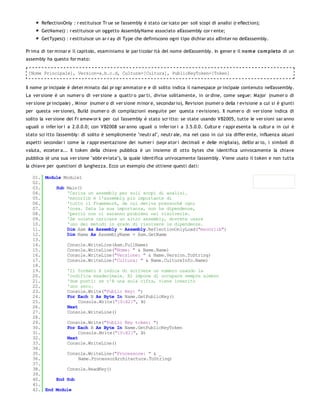 ReflectionOnly : r estituisce Tr ue se l'assembly è stato car icato per soli scopi di analisi (r eflection);
       GetName() : r estituisce un oggetto AssemblyName associato all'assembly cor r ente;
       GetTypes() : r estituisce un ar r ay di Type che definiscono ogni tipo dichiar ato all'inter no dell'assembly.

Pr ima di ter minar e il capitolo, esaminiamo le par ticolar ità del nome dell'assembly. In gener e il no m e co m pleto di un
assembly ha questo for mato:

 [Nome Principale], Version=a.b.c.d, Culture=[Cultura], PublicKeyToken=[Token]


Il nome pr incipale è deter minato dal pr ogr ammator e e di solito indica il namespace pr incipale contenuto nell'assembly.
La ver sione è un numer o di ver sione a quattr o par ti, divise solitamente, in or dine, come segue: Major (numer o di
ver sione pr incipale) , Minor (numer o di ver sione minor e, secondar io), Revision (numer o della r evisione a cui si è giunti
per questa ver sione), Build (numer o di compilazioni eseguite per questa r evisione). Il numer o di ver sione indica di
solito la ver sione del Fr amew or k per cui l'assembly è stato scr itto: se state usando VB2005, tutte le ver sioni sar anno
uguali o infer ior i a 2.0.0.0; con VB2008 sar anno uguali o infer ior i a 3.5.0.0. Cultur e r appr esenta la cultur a in cui è
stato scr itto l'assembly: di solito è semplicmente "neutr al", neutr ale, ma nel caso in cui sia differ ente, influenza alcuni
aspetti secondar i come la r appr esentazione dei numer i (sepr ator i decimali e delle migliaia), dell'or ar io, i simboli di
valuta, ecceter a... Il token della chiave pubblica è un insieme di otto bytes che identifica univocamente la chiave
pubblica (è una sua ver sione "abbr eviata"), la quale identifica univocamente l'assembly. Viene usato il token e non tutta
la chiave per questioni di lunghezza. Ecco un esempio che ottiene questi dati:

   01. Module Module1
   02.
   03.     Sub Main()
   04.         'Carica un assembly per soli scopi di analisi.
   05.         'mscorlib è l'assembly più importante di
   06.         'tutto il Framework, da cui deriva pressochè ogni
   07.         'cosa. Data la sua importanza, non ha dipendenze,
   08.         'perciò non ci saranno problemi nel risolverle.
   09.         'Se volete caricare un altro assembly, dovrete usare
   10.         'uno dei metodi in grado di risolvere le dipendenze.
   11.         Dim Asm As Assembly = Assembly.ReflectionOnlyLoad("mscorlib")
   12.         Dim Name As AssemblyName = Asm.GetName
   13.
   14.         Console.WriteLine(Asm.FullName)
   15.         Console.WriteLine("Nome: " & Name.Name)
   16.         Console.WriteLine("Versione: " & Name.Version.ToString)
   17.         Console.WriteLine("Cultura: " & Name.CultureInfo.Name)
   18.
   19.         'Il formato X indica di scrivere un numero usando la
   20.         'codifica esadecimale. X2 impone di occupare sempre almeno
   21.         'due posti: se c'è una sola cifra, viene inserito
   22.         'uno zero.
   23.         Console.Write("Public Key: ")
   24.         For Each B As Byte In Name.GetPublicKey()
   25.              Console.Write("{0:X2}", B)
   26.         Next
   27.         Console.WriteLine()
   28.
   29.         Console.Write("Public Key token: ")
   30.         For Each B As Byte In Name.GetPublicKeyToken
   31.              Console.Write("{0:X2}", B)
   32.         Next
   33.         Console.WriteLine()
   34.
   35.         Console.WriteLine("Processore: " & _
   36.              Name.ProcessorArchitecture.ToString)
   37.
   38.         Console.ReadKey()
   39.
   40.     End Sub
   41.
   42. End Module
 