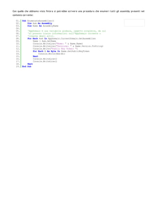 Con quello che abbiamo visto fin'or a si potr ebbe scr iver e una pr ocedur a che enumer i tutti gli assembly pr esenti nel
contesto cor r ente:

   01. Sub EnumerateAssemblies()
   02.     Dim Asm As Assembly
   03.     Dim Name As AssemblyName
   04.
   05.     'AppDomain è una variabile globale, oggetto singleton, da cui
   06.     'si possono trarre informazioni sull'AppDomain corrente o
   07.     'crearne degli altri.
   08.     For Each Asm In AppDomain.CurrentDomain.GetAssemblies
   09.          Name = Asm.GetName
   10.          Console.WriteLine("Nome: " & Name.Name)
   11.          Console.WriteLine("Versione: " & Name.Version.ToString)
   12.          Console.Write("Public Key Token: ")
   13.          For Each B As Byte In Name.GetPublicKeyToken
   14.               Console.Write(Hex(B))
   15.          Next
   16.          Console.WriteLine()
   17.          Console.WriteLine()
   18.     Next
   19. End Sub
 