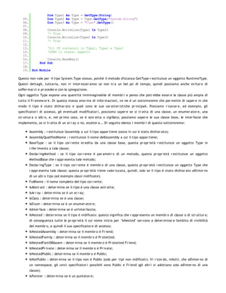 Dim Type1 As Type = GetType(String)
   05.         Dim Type2 As Type = Type.GetType("System.String")
   06.         Dim Type3 As Type = "Ciao".GetType()
   07.
   08.         Console.WriteLine(Type1 Is Type2)
   09.         '> True
   10.         Console.WriteLine(Type2 Is Type3)
   11.         '> True
   12.
   13.         'Gli OT contenuti in Type1, Type2 e Type3
   14.         'SONO lo stesso oggetto
   15.
   16.         Console.ReadKey()
   17.     End Sub
   18.
   19. End Module

Questo non vale per il tipo System.Type stesso, poiché il metodo d'istanza GetType r estituisce un oggetto RuntimeType.
Questi dettagli, tuttavia, non vi inter esser anno se non tr a un bel po' di tempo, quindi possiamo anche evitar e di
soffer mar ci e pr oceder e con la spiegazione.
Ogni oggetto Type espone una quantità inimmaginabile di membr i e penso che potr ebbe esser e la classe più ampia di
tutto il Fr amew or k. Di questa massa enor me di infor mazioni, ve ne è un sottoinsieme che per mette di saper e in che
modo il tipo è stato dichiar ato e quali sono le sue car atter istiche pr incipali. Possiamo r icavar e, ad esempio, gli
specificator i di accesso, gli eventuali modificator i, possiamo saper e se si tr atta di una classe, un enumer ator e, una
str uttur a o altr o, e, nel pr imo caso, se è astr atta o sigillata; possiamo saper e le sua classe base, le inter facce che
implementa, se si tr atta di un ar r ay o no, ecceter a... Di seguito elenco i membr i di questo sottoinsieme:

       Assembly : r estituisce l'assembly a cui il tipo appar tiene (ossia in cui è stato dichiar ato);
       AssemblyQualifiedName : r estituisce il nome dell'assembly a cui il tipo appar tiene;
       BaseType : se il tipo cor r ente er edita da una classe base, questa pr opr ietà r estituisce un oggetto Type in
       r ifer imento a tale classe;
       Declar ingMethod : se il tipo cor r ente è par ametr o di un metodo, questa pr opr ietà r estituisce un oggetto
       MethodBase che r appr esenta tale metodo;
       Declar ingType : se il tipo cor r ente è membr o di una classe, questa pr opr ietà r estituisce un oggetto Type che
       r appr esenta tale classe; questa pr opr ietà viene valor izzata, quindi, solo se il tipo è stato dichiar ato all'inter no
       di un altr o tipo (ad esempio classi nidificate);
       FullName : il nome completo del tipo cor r ente;
       IsAbstr act : deter mina se il tipo è una classe astr atta;
       IsAr r ay : deter mina se è un ar r ay;
       IsClass : deter mina se è una classe;
       IsEnum : deter mina se è un enumer ator e;
       IsInter face : deter mina se è un'inter faccia;
       IsNested : deter mina se il tipo è nidificato: questo significa che r appr esenta un membr o di classe o di str uttur a;
       di conseguenza tutte le pr opr ietà il cui nome inizia per "IsNested" ser vono a deter minar e l'ambito di visibilità
       del membr o, e quindi il suo specificator e di accesso;
       IsNestedAssembly : deter mina se il membr o è Fr iend;
       IsNestedFamily : deter mina se il membr o è Pr otected;
       IsNestedFamORAssem : deter mina se il membr o è Pr otected Fr iend;
       IsNestedPr ivate : deter mina se il membr o è Pr ivate;
       IsNestedPublic : deter mina se il membr o è Public;
       IsNotPublic : deter mina se il tipo non è Public (solo per tipi non nidificati). Vi r icor do, infatti, che all'inter no di
       un namespace, gli unici specificator i possibili sono Public e Fr iend (gli altr i si adottano solo all'inter no di una
       classe);
       IsPointer : deter mina se è un puntator e;
 