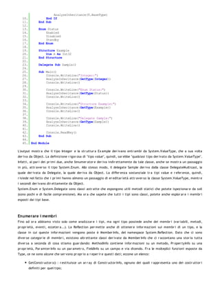 AnalyzeInheritance(T.BaseType)
   10.            End If
   11.        End Sub
   12.
   13.        Enum Status
   14.            Enabled
   15.            Disabled
   16.            Standby
   17.        End Enum
   18.
   19.        Structure Example
   20.            Dim A As Int32
   21.        End Structure
   22.
   23.        Delegate Sub Sample()
   24.
   25.        Sub Main()
   26.            Console.WriteLine("Integer:")
   27.            AnalyzeInheritance(GetType(Integer))
   28.            Console.WriteLine()
   29.
   30.             Console.WriteLine("Enum Status:")
   31.             AnalyzeInheritance(GetType(Status))
   32.             Console.WriteLine()
   33.
   34.             Console.WriteLine("Structure Example:")
   35.             AnalyzeInheritance(GetType(Example))
   36.             Console.WriteLine()
   37.
   38.             Console.WriteLine("Delegate Sample:")
   39.             AnalyzeInheritance(GetType(Sample))
   40.             Console.WriteLine()
   41.
   42.            Console.ReadKey()
   43.        End Sub
   44.
   45. End    Module

L'output mostr a che il tipo Integer e la str uttur a Ex ample der ivano entr ambi da System.ValueType, che a sua volta
der iva da Object. La definizione r igor osa di "tipo value", quindi, sar ebbe "qualsiasi tipo der ivato da System.ValueType".
Infatti, al par i dei pr imi due, anche l'enumer ator e der iva indir ettamente da tale classe, anche se mostr a un passaggio
in più, attr aver so il tipo System.Enum. Allo stesso modo, il delegate Sample der iva dalla classe DelegateMulticast, la
quale der ivata da Delegate, la quale der iva da Object. La differ enza sostanziale tr a tipi value e r efer ence, quindi,
r isiede nel fatto che i pr imi hanno almeno un passaggio di er editar ietà attr aver so la classe System.ValueType, mentr e
i secondi der ivano dir ettamente da Object.
System.Enum e System.Delegate sono classi astr atte che espongono utili metodi statici che potete ispezionar e da soli
(sono pochi e di facile compr ensione). Ma or a che sapete che tutti i tipi sono classi, potete anche esplor ar e i membr i
esposti dai tipi base.




Enumerare i membri
Fino ad or a abbiamo visto solo come analizzar e i tipi, ma ogni tipo possiede anche dei membr i (var iabili, metodi,
pr opr ietà, eventi, ecceter a...). La Reflection per mette anche di ottener e infor mazioni sui membr i di un tipo, e la
classe in cui queste infor mazioni vengono poste è Member Info, del namespace System.Reflection. Dato che ci sono
diver se categor ie di membr i, esistono altr ettante classi der ivate da Member Info che ci r accontano una stor ia tutta
diver sa a seconda di cosa stiamo guar dando: MethodInfo contiene infor mazioni su un metodo, Pr oper tyInfo su una
pr opr ietà, Par amter Info su un par ametr o, FieldInfo su un campo e via dicendo. Fr a le molteplici funzioni esposte da
Type, ce ne sono alcune che ser vono pr opr io a r eper ir e questi dati; eccone un elenco:

       GetConstr uctor s() : r estituisce un ar r ay di Constr uctor Info, ognuno dei quali r appr esenta uno dei costr uttor i
       definiti per quel tipo;
 