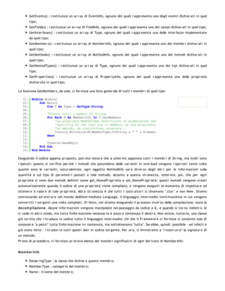 GetEvents() : r estituisce un ar r ay di EventInfo, ognuno dei quali r appr esenta uno degli eventi dichiar ati in quel
       tipo;
       GetFields() : r estituisce un ar r ay di FieldInfo, ognuno dei quali r appr esenta uno dei campi dichiar ati in quel tipo;
       GetInter faces() : r estituisce un ar r ay di Type, ognuno dei quali r appr esenta una delle inter facce implementate
       da quel tipo;
       GetMember s() : r estituisce un ar r ay di Member Info, ognuno dei quali r appr esenta uno dei membr i dichiar ati in
       quel tipo;
       GetMethods() : r estituisce un ar r ay di MethodInfo, ognuno dei quali r appr esenta uno dei metodi dichiar ati in
       quel tipo;
       GetNestedTypes() : r estituisce un ar r ay di Type, ognuno dei quali r appr esenta uno dei tipi dichiar ati in quel
       tipo;
       GetPr oper ties() : r estituisce un ar r ay di Pr oper tyInfo, ognuno dei quali r appr esenta una delle pr opr ietà
       dichiar ate in quel tipo;

La funzione GetMember s, da sola, ci for nisce una lista gener ale di tutti i membr i di quel tipo:

   01. Module Module1
   02.     Sub Main()
   03.         Dim T As Type = GetType(String)
   04.
   05.         'Elenca tutti i membri di String
   06.         For Each M As MemberInfo In T.GetMembers
   07.              'La proprietà MemberType restituisce un enumeratore che
   08.              'specifica di che tipo sia il membro, se una proprietà,
   09.              'un metodo, un costruttore, eccetera...
   10.              Console.WriteLine(M.MemberType.ToString & " " & M.Name)
   11.         Next
   12.
   13.         Console.ReadKey()
   14.     End Sub
   15. End Module

Eseguendo il codice appena pr oposto, potr ete notar e che a scher mo appaiono tutti i membr i di Str ing, ma molti sono
r ipetuti: questo si ver ifica per chè i metodi che possiedono delle var ianti in over load vengono r ipor tati tante volte
quante sono le var ianti; natur alemnte, ogni oggetto MethodInfo sar à diver so dagli altr i per le infor mazioni sulla
quantità e sul tipo di par ametr i passati a tale metodo. Accanto a questa str anezza, noter ete, poi, che per ogni
pr opr ietà ci sono due metodi definiti come get_NomePr opr ietà e set_NomePr opr ietà: questi metodi vengono cr eati
automaticamente quando il codice di una pr opr ietà viene compilato, e vengono eseguiti al momento di impostar e od
ottener e il valor e di tale pr opr ietà. Altr a str anezza è che tutti i costr uttor i si chiamano ".ctor " e non New . Stiamo
cominciando ad entr ar e nel mondo dell'Inter mediate Language, il linguaggio inter medio simil-macchina in cui vengono
conver titi i sor genti una volta compilati. Di fatto, noi stiamo eseguendo il pr ocesso inver so della compilazione, ossia la
deco m pilazio ne. Alcune infor mazioni vengono manipolate nel passaggio da codice a IL, e quando si tor na indietr o, le
si vede in altr o modo, ma tutta l'infor mazione necessar ia è ancor a contenuta lì dentr o. Non esiste, tuttavia, una classe
già scr itta che r itr aduca in codice tutto il linguaggio inter medio: ciò che il Fr amew or k ci for nisce ci consente solo di
conoscer e "a pezzi" tutta l'infor mazione ivi contenuta, ma sottolineiamo "tutta". Sar ebbe, quindi, possibile - ed infatti è
già stato fatto - r itr adur r e tutti questi dati in codice sor gente. Per or a, ci limiter emo a "r icostr uir e" la signatur e di
un metodo.
Pr ima di pr oceder e, vi for nisco un br eve elenco dei membr i significativi di ogni der ivato di Member Info:


M em ber Info

       Declar ingType : la classe che dichiar a questo membr o;
       Member Type : categor ia del membr o;
       Name : il nome del membr o;
 