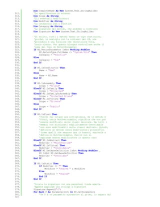 Dim CompleteName As New System.Text.StringBuilder
011.   'Lo specificatore di accesso
012.   Dim Scope As String
013.   'Gli eventuali modificatori
014.   Dim Modifier As String
015.   'La categoria: Sub o Function
016.   Dim Category As String
017.   'La signature del metodo, che andremo a costruire
018.   Dim Signature As New System.Text.StringBuilder
019.
020.   'Di solito, tutti i metodi hanno un tipo restituito,
021.   'poiché, in analogia con la sintassi del C#, una
022.   'procedura è una funzione che restituisce Void,
023.   'ossia niente. Per questo bisogna controllare anche il
024.   'nome del tipo di ReturnParameter
025.   If MI.ReturnParameter IsNot Nothing AndAlso _
026.        MI.ReturnType.FullName <> "System.Void" Then
027.        Category = "Function"
028.   Else
029.        Category = "Sub"
030.   End If
031.
032.   If MI.IsConstructor Then
033.        Name = "New"
034.   Else
035.        Name = MI.Name
036.   End If
037.
038.   If MI.IsAssembly Then
039.        Scope = "Friend"
040.   ElseIf MI.IsFamily Then
041.        Scope = "Protected"
042.   ElseIf MI.IsFamilyOrAssembly Then
043.        Scope = "Protected Friend"
044.   ElseIf MI.IsPrivate Then
045.        Scope = "Private"
046.   Else
047.        Scope = "Public"
048.   End If
049.
050.   If MI.IsFinal Then
051.       'Vorrei far notare una sottigliezza. Se il metodo è
052.       'Final, ossia NotOverridable, significa che non può
053.       'essere modificato nelle classi derivate. Ma tutti i
054.       'membri non dichiarati esplicitamente Overridable
055.       'non sono modificabili nelle classi derivate. Quindi,
056.       'definire un metodo senza modificatori polimorfici
057.       '(come quelli che seguono qua in basso), equivale a
058.       'definirlo NotOverridable. Perciò non si
059.       'aggiunge nessun modificatore in questo caso
060.   ElseIf MI.IsAbstract Then
061.       Modifier = "MustOverride"
062.   ElseIf MI.IsVirtual Then
063.       Modifier = "Overridable"
064.   ElseIf MI.GetBaseDefinition IsNot Nothing AndAlso _
065.       MI IsNot MI.GetBaseDefinition Then
066.       Modifier = "Overrides"
067.   End If
068.
069.   If MI.IsStatic Then
070.       If Modifier <> "" Then
071.            Modifier = "Shared " & Modifier
072.       Else
073.            Modifier = "Shared"
074.       End If
075.   End If
076.
077.   'Inizia la signature con una parentesi tonda aperta.
078.   'Append aggiunge una stringa a Signature
079.   Signature.Append("(")
080.   For Each P As ParameterInfo In MI.GetParameters
081.       'Se P è un parametro successivo al primo, lo separa dal
082.
 