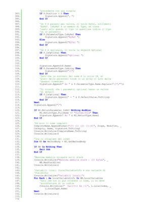 'precedente con una virgola
083.       If P.Position > 0 Then
084.           Signature.Append(", ")
085.       End If
086.
087.       'Se P è passato per valore, ci vuole ByVal, altrimenti
088.       'ByRef. IsByRef è un membro di Type, ma viene
089.       'usato solo quando il tipo in questione indica il tipo
090.       'di un parametro
091.       If P.ParameterType.IsByRef Then
092.            Signature.Append("ByRef ")
093.       Else
094.            Signature.Append("ByVal ")
095.       End If
096.
097.       'Se P è opzionale, ci vuole la keyword Optional
098.       If P.IsOptional Then
099.           Signature.Append("Optional ")
100.       End If
101.
102.
103.       Signature.Append(P.Name)
104.       If P.ParameterType.IsArray Then
105.           Signature.Append("()")
106.       End If
107.       'Dato che la sintassi del nome è in stile C#, al
108.       'posto delle parentesi tonde in un array ci sono delle
109.       'quadre: rimediamo
110.       Signature.Append(" As " & P.ParameterType.Name.Replace("[]",""))
111.
112.       'Si ricordi che i parametri optional hanno un valore
113.       'di default
114.       If P.IsOptional Then
115.           Signature.Append(" = " & P.DefaultValue.ToString)
116.       End If
117.   Next
118.   Signature.Append(")")
119.
120.   If MI.ReturnParameter IsNot Nothing AndAlso _
121.       MI.ReturnType.FullName <> "System.Void" Then
122.       Signature.Append(" As " & MI.ReturnType.Name)
123.   End If
124.
125.   'Ed ecco il nome completo
126.   CompleteName.AppendFormat("{0} {1} {2} {3}{4}", Scope, Modifier, _
127.   Category, Name, Signature.ToString)
128.   Console.WriteLine(CompleteName.ToString)
129.   Console.WriteLine()
130.
131.   'Ora ci occupiamo del corpo
132.   Dim MB As MethodBody = MI.GetMethodBody
133.
134.   If MB Is Nothing Then
135.       Exit Sub
136.   End If
137.
138.   'Massima memoria occupata sullo stack
139.   Console.WriteLine("Massima memoria stack : {0} bytes", _
140.       MB.MaxStackSize)
141.   Console.WriteLine()
142.
143.   'Variabili locali (LocalVariableInfo è una variante di
144.   'FieldInfo)
145.   Console.WriteLine("Variabili locali:")
146.   For Each L As LocalVariableInfo In MB.LocalVariables
147.        'Dato che non si può ottenere il nome, ci si deve
148.        'accontentare di un indice
149.        Console.WriteLine(" Var({0}) As {1}", L.LocalIndex, _
150.            L.LocalType.Name)
151.   Next
152.   Console.WriteLine()
153.
154.
 