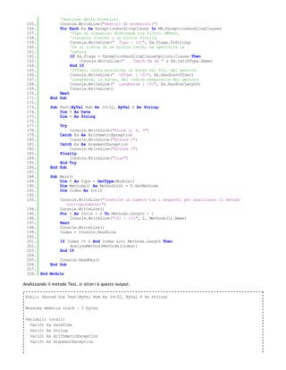 'Gestione delle eccezioni
 155.            Console.WriteLine("Gestori di eccezioni:")
 156.            For Each Ex As ExceptionHandlingClause In MB.ExceptionHandlingClauses
 157.                 'Tipo di clausola: distingue tra filtro (When),
 158.                 'clausola (Catch) o un blocco Finally
 159.                 Console.WriteLine(" Tipo : {0}", Ex.Flags.ToString)
 160.                 'Se si tratta di un blocco Catch, ne specifica la
 161.                 'natura
 162.                 If Ex.Flags = ExceptionHandlingClauseOptions.Clause Then
 163.                     Console.WriteLine("    Catch Ex As " & Ex.CatchType.Name)
 164.                 End If
 165.                 'Offset, ossia posizione in bytes nel Try, del gestore
 166.                 Console.WriteLine(" Offset : {0}", Ex.HandlerOffset)
 167.                 'Lunghezza, in bytes, del codice eseguibile del gestore
 168.                 Console.WriteLine(" Lunghezza : {0}", Ex.HandlerLength)
 169.                 Console.WriteLine()
 170.            Next
 171.        End Sub
 172.
 173.        Sub Test(ByVal Num As Int32, ByVal S As String)
 174.            Dim T As Date
 175.            Dim V As String
 176.
 177.              Try
 178.                Console.WriteLine("Prova 1, 2, 3")
 179.            Catch Ex As ArithmeticException
 180.                Console.WriteLine("Errore 1")
 181.            Catch Ex As ArgumentException
 182.                Console.WriteLine("Errore 2")
 183.            Finally
 184.                Console.WriteLine("Ciao")
 185.            End Try
 186.        End Sub
 187.
 188.        Sub Main()
 189.            Dim T As Type = GetType(Module1)
 190.            Dim Methods() As MethodInfo = T.GetMethods
 191.            Dim Index As Int16
 192.
 193.              Console.WriteLine("Inserire un numero tra i seguenti per analizzare il metodo
                      corrispondente:")
 194.              Console.WriteLine()
 195.              For I As Int16 = 0 To Methods.Length - 1
 196.                   Console.WriteLine("{0} - {1}", I, Methods(I).Name)
 197.              Next
 198.              Console.WriteLine()
 199.              Index = Console.ReadLine
 200.
 201.         If Index >= 0 And Index &rt; Methods.Length Then
 202.             AnalyzeMethod(Methods(Index))
 203.         End If
 204.
 205.         Console.ReadKey()
 206.     End Sub
 207.
 208. End Module

Analizzando il metodo Test, si otter r à questo output:

 Public Shared Sub Test(ByVal Num As Int32, ByVal S As String)

 Massima memoria stack : 2 bytes

 Variabili locali:
   Var(0) As DateTime
   Var(1) As String
   Var(2) As ArithmeticException
   Var(3) As ArgumentException
 