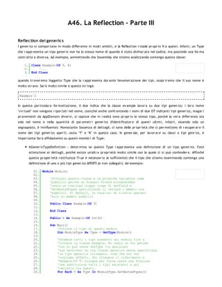 A46. La Reflection - Parte III

Reflec tion dei generic s
I gener ics si compor tano in modo differ ente in molti ambiti, e la Reflection r icade pr opr io fr a questi. Infatti, un Type
che r appr esenta un tipo gener ic non ha lo stesso nome di quando è stato dichiar ato nel codice, ma possiede una for ma
contr atta e diver sa. Ad esempio, ammettendo che l'assembly che stiamo analizzando contenga questa classe:

    1. Class Example(Of T, K)
    2.     '...
    3. End Class

quando tr over emo l'oggetto Type che la r appr esenta dur ante l'enumer azione dei tipi, scopr ir emo che il suo nome è
molto str ano. Sar à molto simile a questa str inga:

 Example`2


In questa par ticolar e for mattazione, il due indica che la classe ex ample lavor a su due tipi gener ics: i lor o nome
"vir tuali" non vengono r ipor tati nel nome, cosicché anche confr ontando i nomi di due OT indicanti tipi gener ics, magar i
pr ovenienti da AppDomain diver si, si capisce che in r ealtà sono pr opr io lo stesso tipo, poiché la ver a differ enza sta
solo nel nome e nella quantità di par ametr i gener ics (l'identificator e di questi ultimi, infatti, essendo solo un
segnaposto, è ininfluente). Nonostante l'assenza di dettagli, ci sono delle pr opr ietà che ci per mettono di r ecuper ar e il
nome dei tipi gener ics aper ti, ossia "T" e "K" in questo caso. In gener ale, per lavor ar e su classi o tipi genr ics, è
impor tante far e affidamento su questi membr i di Type:

       IsGener icTypeDefinition : deter mina se questo Type r appr esenta una definizione di un tipo gener ics. Fate
       attenzione ai dettagli, poiché esiste un'altr a pr opr ietà molto simile con la quale ci si può confonder e. Affinché
       questa pr oper ietà r estituisca Tr ue è necessar io (e sufficiente) che il tipo che stiamo esaminando contenga una
       definizione di uno o più tipi gener ics APERTI (e n on collegati). Ad esempio:

          01. Module Module1
          02.
          03.     'Dichiaro questa classe e la prossima variabile come
          04.     'pubblici perchè se fossero Friend bisognerebbe
          05.     'usare un overload troppo lungo di GetField e
          06.     'GetNestedTypes specificando ci cercare i membri non
          07.     'pubblici. Di default, le funzioni di ricerca operano
          08.     'solo su membri pubblici
          09.
          10.     Public Class Example(Of T)
          11.
          12.     End Class
          13.
          14.     Public E As Example(Of Int32)
          15.
          16.     Sub Main()
          17.         'Ottiene il tipo di questo modulo
          18.         Dim ModuleType As Type = GetType(Module1)
          19.
          20.         'Enumera tutti i tipi presenti nel modulo fino a
          21.         'trovare la classe Example. Ho usato un for perchè
          22.         'non si può usare GetType (in qualsiasi
          23.         'sua versione) su una classe generics senza specificare
          24.         'un tipo generics collegato, cosa che noi non
          25.         'vogliamo affatto. Per ottenere il riferimento a
          26.         'Example(Of T) bisogna per forza usare una funzione
          27.         'che restituisca tutti i tipi esistenti e poi
          28.         'cercarlo tra questi.
          29.         For Each T As Type In ModuleType.GetNestedTypes()
          30.
 
