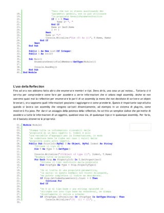 'Dato che non si stanno analizzando dei
   18.                            'parametri generic, non si può utilizzare
   19.                            'la proprietà GenericParameterPosition
   20.                            If I > 0 Then
   21.                                Name &= ", "
   22.                            End If
   23.                            Name &= GenP.Name
   24.                            I += 1
   25.                       Next
   26.                       Name &= ")"
   27.                       Console.WriteLine("Dim {0} As {1}", F.Name, Name)
   28.                   End If
   29.            Next
   30.        End Sub
   31.
   32.        Public L As New List(Of Integer)
   33.        Public I As Int32?
   34.
   35.        Sub Main()
   36.            EnumerateGenericFieldMembers(GetType(Module1))
   37.
   38.            Console.ReadKey()
   39.        End Sub
   40. End    Module




L'uso della Reflec tion
Fino ad or a non abbiamo fatto altr o che enumer ar e membr i e tipi. Devo dir lo, una cosa un po' noiosa... Tuttavia ci è
ser vita per compr ender e come far e per acceder e a cer te infor mazioni che si celano negli assembly. Anche se non
user emo quasi mai la r eflection per enumer ar e le par ti di un assembly (a meno che non decidiate di scr iver e un object
br ow ser ), or a sappiamo quali infor mazioni possiamo r aggiunger e e come pr ender le. Questo è impor tante sopr attutto
quando si lavor a con assembly che vengono car icati dinamicamente, ad esempio in un sistema di plug-ins, come
mostr er ò fr a poco. Per dar vi un assaggio della potenza della r eflection, ho scr itto un semplice codice che per mette di
acceder e a tutte le infor mazioni di un oggetto, qualsiasi esso sia, di qualunque tipo e in qualunque assembly. Per far lo,
mi è bastato ottener ne le pr opr ietà:

   01. Module Module1
   02.
   03.     'Stampa tutte le informazioni ricavabili dalle
   04.     'proprietà di un dato oggetto O. Indent è solo
   05.     'una variabile d'appoggio per la formattazione, in modo
   06.     'da indentare bene le righe nel caso i valori delle
   07.     'proprietà siano altri oggetti.
   08.     Public Sub PrintInfo(ByVal O As Object, ByVal Indent As String)
   09.         'Ottiene il tipo di O
   10.         Dim T As Type = O.GetType()
   11.
   12.         Console.WriteLine("{0}Object of type {1}", Indent, T.Name)
   13.         'Enumera tutte le proprietà
   14.         For Each Prop As PropertyInfo In T.GetProperties()
   15.              'Ottiene il tipo restituito dalla proprietà
   16.              Dim PropType As Type = Prop.PropertyType()
   17.
   18.              'Se si tratta di una proprietà parametrica,
   19.              'la salta: in questo esempio non volevo dilungarmi,
   20.              'ma potete completare il codice se desiderate.
   21.              If Prop.GetIndexParameters().Count > 0 Then
   22.                  Continue For
   23.              End If
   24.
   25.              'Se è un di tipo base o una stringa (giacché le
   26.              'stringhe non sono tipo base ma reference), ne stampa
   27.              'direttamente il valore a schermo
   28.              If (PropType.IsPrimitive) Or (PropType Is GetType(String)) Then
   29.                  Console.WriteLine("{0} {1} = {2}", _
   30.
 