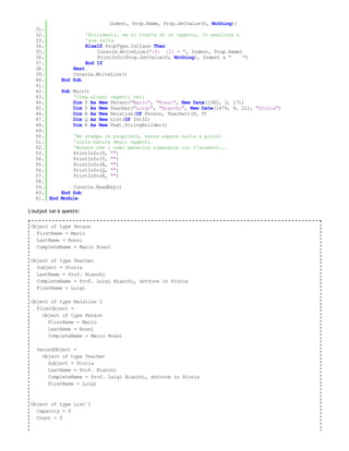 Indent, Prop.Name, Prop.GetValue(O, Nothing))
   31.
   32.                   'Altrimenti, se si tratta di un oggetto, lo analizza a
   33.                   'sua volta
   34.                   ElseIf PropType.IsClass Then
   35.                       Console.WriteLine("{0} {1} = ", Indent, Prop.Name)
   36.                       PrintInfo(Prop.GetValue(O, Nothing), Indent & "    ")
   37.                   End If
   38.            Next
   39.            Console.WriteLine()
   40.        End Sub
   41.
   42.        Sub Main()
   43.            'Crea alcuni   oggetti vari
   44.            Dim P As New   Person("Mario", "Rossi", New Date(1982, 3, 17))
   45.            Dim T As New   Teacher("Luigi", "Bianchi", New Date(1879, 8, 21), "Storia")
   46.            Dim R As New   Relation(Of Person, Teacher)(P, T)
   47.            Dim Q As New   List(Of Int32)
   48.            Dim K As New   Text.StringBuilder()
   49.
   50.             'Ne stampa le proprietà, senza sapere nulla a priori
   51.             'sulla natura degli oggetti.
   52.             'Notate che i nomi generics rimangono con l'accento...
   53.             PrintInfo(P, "")
   54.             PrintInfo(T, "")
   55.             PrintInfo(R, "")
   56.             PrintInfo(Q, "")
   57.             PrintInfo(K, "")
   58.
   59.           Console.ReadKey()
   60.       End Sub
   61. End   Module

L'output sar à questo:

 Object of type Person
   FirstName = Mario
   LastName = Rossi
   CompleteName = Mario Rossi

 Object of type Teacher
   Subject = Storia
   LastName = Prof. Bianchi
   CompleteName = Prof. Luigi Bianchi, dottore in Storia
   FirstName = Luigi

 Object of type Relation`2
   FirstObject =
     Object of type Person
       FirstName = Mario
       LastName = Rossi
       CompleteName = Mario Rossi

   SecondObject =
     Object of type Teacher
       Subject = Storia
       LastName = Prof. Bianchi
       CompleteName = Prof. Luigi Bianchi, dottore in Storia
       FirstName = Luigi



 Object of type List`1
   Capacity = 0
   Count = 0
 