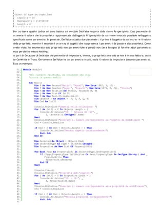 Object of type StringBuilder
   Capacity = 16
   MaxCapacity = 2147483647
   Length = 0


Per scr iver e questo codice mi sono basato sul metodo GetValue esposto dalla classe Pr oper tyInfo. Esso per mette di
ottener e il valor e che la pr opr ietà r appr esentata dall'oggetto Pr oper tyInfo da cui viene invocato possiede nell'oggetto
specificato come par ametr o. In gener ale, GetValue accetta due par ametr i: il pr imo è l'oggetto da cui estr ar r e il valor e
della pr opr ietà, mentr e il secondo è un ar r ay di oggetti che r appr esenta i par ametr i da passar e alla pr opr ietà. Come
avete visto, ho enumer ato solo pr opr ietà non par ametr iche e per ciò non c'er a bisogno di for nir e alcun par ametr o:
ecco per chè ho messo Nothing.
Al par i di GetValue c'è SetValue che per mette di impostar e, invece, la pr opr ietà (ma solo se non è in sola lettur a, ossia
se CanWr ite è Tr ue). Ovviamente SetValue ha un par ametr o in più, ossia il valor e da impostar e (secondo par ametr o).
Ecco un esempio:

   01. Module Module1
   02.
   03.     'Non riscrivo PrintInfo, ma considero che stia
   04.     'ancora in questo modulo
   05.
   06.     Sub Main()
   07.         Dim P As New Person("Mario", "Rossi", New Date(1982, 3, 17))
   08.         Dim T As New Teacher("Luigi", "Bianchi", New Date(1879, 8, 21), "Storia")
   09.         Dim R As New Relation(Of Person, Teacher)(P, T)
   10.         Dim Q As New List(Of Int32)
   11.         Dim K As New Text.StringBuilder()
   12.         Dim Objects() As Object = {P, T, R, Q, K}
   13.         Dim Cmd As Int32
   14.
   15.         Console.WriteLine("Oggetti nella collezione: ")
   16.         For I As Int32 = 0 To Objects.Length - 1
   17.              Console.WriteLine("{0} - Istanza di {1}", _
   18.                  I, Objects(I).GetType().Name)
   19.         Next
   20.         Console.WriteLine("Inserire il numero corrispondente all'oggetto da modificare: ")
   21.         Cmd = Console.ReadLine
   22.
   23.         If Cmd < 0 Or Cmd > Objects.Length - 1 Then
   24.              Console.WriteLine("Nessun oggetto corrispondente!")
   25.              Exit Sub
   26.         End If
   27.
   28.         Dim Selected As Object = Objects(Cmd)
   29.         Dim SelectedType As Type = Selected.GetType()
   30.         Dim Properties As New List(Of PropertyInfo)
   31.
   32.         For Each Prop As PropertyInfo In SelectedType.GetProperties()
   33.              If (Prop.PropertyType.IsPrimitive Or Prop.PropertyType Is GetType(String)) And _
   34.                 Prop.CanWrite Then
   35.                  Properties.Add(Prop)
   36.              End If
   37.         Next
   38.
   39.         Console.Clear()
   40.         Console.WriteLine("Proprietà dell'oggetto:")
   41.         For I As Int32 = 0 To Properties.Count - 1
   42.              Console.WriteLine("{0} - {1}", _
   43.                  I, Properties(I).Name)
   44.         Next
   45.         Console.WriteLine("Inserire il numero corrispondente alla proprietà da modificare:")
   46.         Cmd = Console.ReadLine
   47.
   48.         If Cmd < 0 Or Cmd > Objects.Length - 1 Then
   49.              Console.WriteLine("Nessuna proprietà corrispondente!")
   50.              Exit Sub
   51.
 