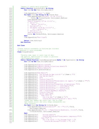 'Genera il codice della proprietà
033.       Public Function GenerateCode() As String
034.           Dim Code As New Text.StringBuilder()
035.
036.           Code.AppendLine("Class " & Name)
037.           For Each Field As String In Me.Fields.Keys
038.                Code.AppendFormat("Private _{0} As {1}{2}", _
039.                    Field, Me.Fields(Field), Environment.NewLine)
040.                Code.AppendFormat( _
041.                "Public Property {0} As {1}{2}" & _
042.                " Get{2}" & _
043.                "    Return _{0}{2}" & _
044.                " End Get{2}" & _
045.                " Set(ByVal value As {1}){2}" & _
046.                "    _{0} = value{2}" & _
047.                " End Set{2}" & _
048.                "End Property{2}", _
049.                Field, Me.Fields(Field), Environment.NewLine)
050.           Next
051.           Code.AppendLine("End Class")
052.
053.           Return Code.ToString()
054.       End Function
055.
056.   End Class
057.
058.   'Classe statica contenente la funzione per scrivere
059.   'e generare il nuovo programma
060.   Class ProgramCreator
061.
062.       'Accetta come input il nuovo tipo di dato
063.       'da gestire. Restituisce in output il percorso
064.       'dell'eseguibile creato
065.       Public Shared Function CreateManagingProgram(ByVal T As TypeCreator) As String
066.           Dim Code As New Text.StringBuilder()
067.
068.           Code.AppendLine("Imports System")
069.           Code.AppendLine("Imports System.Collections.Generic")
070.           Code.AppendLine("Module Module1")
071.           Code.AppendLine(T.GenerateCode())
072.
073.           Code.AppendLine("Sub Main()")
074.           Code.AppendLine(" Dim Storage As New List(Of " & T.Name & ")")
075.           Code.AppendLine(" Dim Cmd As Char")
076.           Code.AppendLine(" Do")
077.           Code.AppendLine(" Console.Clear()")
078.           Code.AppendLine(" Console.WriteLine(""Inserimento di oggetti " & T.Name & """)")
079.           Code.AppendLine(" Console.WriteLine()")
080.           Code.AppendLine(" Console.Writeline(""Scegliere un'operazione: "")")
081.           Code.AppendLine(" Console.WriteLine("" i - inserimento;"")")
082.           Code.AppendLine(" Console.WriteLine("" e - elenca;"")")
083.           Code.AppendLine(" Console.WriteLine("" u - uscita."")")
084.           Code.AppendLine(" Cmd = Console.ReadKey().KeyChar")
085.           Code.AppendLine(" Console.Clear()")
086.           Code.AppendLine(" Select Case Cmd")
087.           Code.AppendLine("     Case ""i"" ")
088.           Code.AppendLine("       Dim O As New " & T.Name & "()")
089.           Code.AppendLine("       Console.WriteLine(""Inserire i dati: "")")
090.           'Legge ogni membro del nuovo tipo. Usa la CType
091.           'per essere sicuri che tutto venga interpretato nel
092.           'modo corretto.
093.           For Each Field As String In T.Fields.Keys
094.                Code.AppendFormat("Console.Write("" {0} = ""){1}", Field,
                       Environment.NewLine)
095.                Code.AppendFormat("O.{0} = CType(Console.ReadLine(), {1}){2}", Field,
                       T.Fields(Field), Environment.NewLine)
096.           Next
097.           Code.AppendLine("       Storage.Add(O)")
098.           Code.AppendLine("       Console.WriteLine(""Inserimento completato!"")")
099.           Code.AppendLine("     Case ""e"" ")
100.           Code.AppendLine("       For I As Int32 = 0 To Storage.Count - 1")
101.           Code.AppendLine("         Console.WriteLine(""{0:000} + "", I)")
102.
 