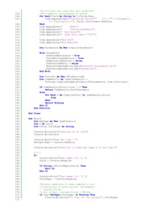 'Fa scrivere una linea per ogni proprietà
103.           'dell'oggetto, mostrandone il valore
104.           For Each Field As String In T.Fields.Keys
105.                Code.AppendFormat("Console.WriteLine(""    {0} = "" & Storage(I).
                       {0}.ToString()){1}", Field, Environment.NewLine)
106.           Next
107.           Code.AppendLine("       Next")
108.           Code.AppendLine("       Console.ReadKey()")
109.           Code.AppendLine(" End Select")
110.           Code.AppendLine(" Loop Until Cmd = ""u""")
111.
112.           Code.AppendLine("End Sub")
113.           Code.AppendLine("End Module")
114.
115.           Dim Parameters As New CompilerParameters
116.
117.           With Parameters
118.               .GenerateExecutable = True
119.               .TreatWarningsAsErrors = True
120.               .TempFiles.KeepFiles = False
121.               .GenerateInMemory = False
122.               .ReferencedAssemblies.Add("Microsoft.VisualBasic.dll")
123.               .ReferencedAssemblies.Add("System.dll")
124.           End With
125.
126.           Dim Provider As New VBCodeProvider
127.           Dim CompResults As CompilerResults = _
128.               Provider.CompileAssemblyFromSource(Parameters, Code.ToString())
129.
130.           If CompResults.Errors.Count = 0 Then
131.                Return CompResults.PathToAssembly
132.           Else
133.                For Each E As CompilerError In CompResults.Errors
134.                     Stop
135.                Next
136.                Return Nothing
137.           End If
138.       End Function
139.
140.   End Class
141.
142.   Sub Main()
143.       Dim NewType As New TypeCreator()
144.       Dim I As Int16
145.       Dim Field, FieldType As String
146.
147.       Console.WriteLine("Creazione di un tipo")
148.       Console.WriteLine()
149.
150.       Console.Write("Nome del tipo = ")
151.       NewType.Name = Console.ReadLine
152.
153.       Console.WriteLine("Inserisci il nome del campo e il suo tipo:")
154.
155.       I = 1
156.       Do
157.           Console.Write("Nome campo {0}: ", I)
158.           Field = Console.ReadLine
159.
160.           If String.IsNullOrEmpty(Field) Then
161.               Exit Do
162.           End If
163.
164.           Console.Write("Tipo campo {0}: ", I)
165.           FieldType = Console.ReadLine
166.
167.           'Dovrete immettere il nome completo e con
168.           'le maiuscole al posto giusto. Ad esempio:
169.           ' System.String
170.           'e non string o system.String o STring.
171.           If Type.GetType(FieldType) Is Nothing Then
172.               Console.WriteLine("Il tipo {0} non esiste!", FieldType)
173.
 