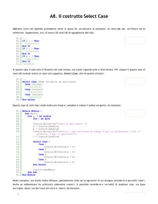 A8. Il costrutto Select Case

Abbiamo visto nel capitolo pr ecedente come si possa far pr ocessar e al computer un contr ollo per ver ificar e cer te
condizioni. Supponiamo, or a, di aver e 20 contr olli di uguaglianza del tipo:

   01.   '...
   02.   If A = 1 Then
   03.     'istruzioni
   04.   End If
   05.   If A = 2 Then
   06.     'istruzioni
   07.   End If
   08.   If A = 3 Then
   09.     'istruzioni
   10.   End If
   11.   'eccetera

In questo caso il costr utto If diventa non solo noioso, ma anche ingombr ante e disor dinato. Per eseguir e questo tipo di
contr olli multipli esiste un costr utto apposito, Select Case, che ha questa sintassi:

   01. '...
   02. Select Case [Nome variabile da analizzare]
   03.   Case [valore1]
   04.      'istruzioni
   05.   Case [valore2]
   06.      'istruzioni
   07.   Case [valore3]
   08.      'istruzioni
   09. End Select

Questo tipo di contr ollo r ende molto più linear e, semplice e veloce il codice sor gente. Un esempio:

   01. Module Module 1
   02.   Sub Main()
   03.     Dim a, b As Double
   04.         Dim C As Byte
   05.
   06.         Console.WriteLine("Inserire due numeri: ")
   07.         a = Console.ReadLine
   08.         b = Console.ReadLine
   09.         Console.WriteLine("Inserire 1 per calcolare la somma, 2 per la differenza, 3 per il
                  prodotto, 4 per il quoziente:")
   10.         C = Console.ReadLine
   11.
   12.         Select Case C
   13.              Case 1
   14.                  Console.WriteLine(a + b)
   15.              Case 2
   16.                  Console.WriteLine(a - b)
   17.              Case 3
   18.                  Console.WriteLine(a * b)
   19.              Case 4
   20.                  Console.WriteLine(a / b)
   21.         End Select
   22.
   23.         Console.ReadKey()
   24.     End Sub
   25. End Module

Molto semplice, ma anche molto efficace, specialmente utile nei pr ogr ammi in cui bisogna consider ar e par ecchi valor i.
Anche se nell'esempio ho utilizzato solamente numer i, è possibile consider ar e var iabili di qualsiasi tipo, sia base
(str inghe, date), sia der ivato (str uttur e, classi). Ad esempio:

    1.
 