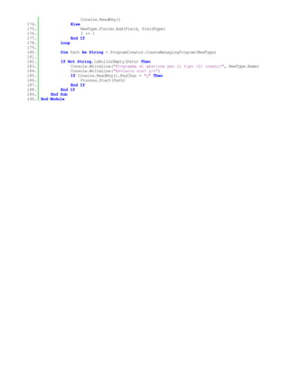 Console.ReadKey()
174.              Else
175.                   NewType.Fields.Add(Field, FieldType)
176.                   I += 1
177.              End If
178.         Loop
179.
180.         Dim Path As String = ProgramCreator.CreateManagingProgram(NewType)
181.
182.         If Not String.IsNullOrEmpty(Path) Then
183.              Console.WriteLine("Programma di gestione per il tipo {0} creato!", NewType.Name)
184.              Console.WriteLine("Avviarlo ora? y/n")
185.              If Console.ReadKey().KeyChar = "y" Then
186.                   Process.Start(Path)
187.              End If
188.         End If
189.     End Sub
190. End Module
 