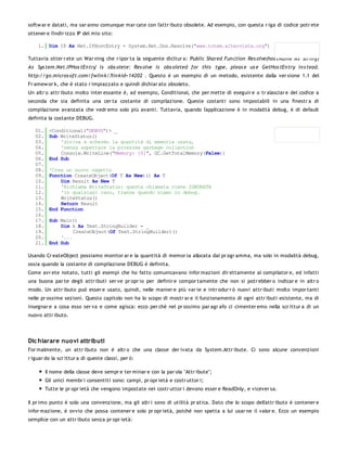softw ar e datati, ma sar anno comunque mar cate con l'attr ibuto obsolete. Ad esempio, con questa r iga di codice potr ete
ottener e l'indir izzo IP del mio sito:

    1. Dim IP As Net.IPHostEntry = System.Net.Dns.Resolve("www.totem.altervista.org")

Tuttavia otter r ete un War ning che r ipor ta la seguente dicitur a: 'Public Shared Fun ction Res olve(hos tName As Strin g)
As Sys tem.Net.IPHos tEn try' is obs olete: Res olve is obs oleted for this type, pleas e us e GetHos tEn try in s tead.
http://go.micros oft.com/fwlin k/?lin kid=14202 . Questo è un esempio di un metodo, esistente dalla ver sione 1.1 del
Fr amew or k, che è stato r impiazzato e quindi dichiar ato obsoleto.
Un altr o attr ibuto molto inter essante è, ad esempio, Conditional, che per mette di eseguir e o tr alasciar e del codice a
seconda che sia definita una cer ta costante di compilazione. Queste costanti sono impostabili in una finestr a di
compilazione avanzata che vedr emo solo più avanti. Tuttavia, quando l'applicazione è in modalità debug, è di default
definita la costante DEBUG.

   01.    <Conditional("DEBUG")> _
   02.    Sub WriteStatus()
   03.        'Scriva a schermo la quantità di memoria usata,
   04.        'senza aspettare la prossima garbage collection
   05.        Console.WriteLine("Memory: {0}", GC.GetTotalMemory(False))
   06.    End Sub
   07.
   08.    'Crea un nuovo oggetto
   09.    Function CreateObject(Of T As New)() As T
   10.        Dim Result As New T
   11.        'Richiama WriteStatus: questa chiamata viene IGNORATA
   12.        'in qualsiasi caso, tranne quando siamo in debug.
   13.        WriteStatus()
   14.        Return Result
   15.    End Function
   16.
   17.    Sub Main()
   18.        Dim k As Text.StringBuilder = _
   19.             CreateObject(Of Text.StringBuilder)()
   20.        '...
   21.    End Sub

Usando Cr eateObject possiamo monitor ar e la quantità di memor ia allocata dal pr ogr amma, ma solo in modalità debug,
ossia quando la costante di compilazione DEBUG è definita.
Come avr ete notato, tutti gli esempi che ho fatto comunicavano infor mazioni dir ettamente al compilator e, ed infatti
una buona par te degli attr ibuti ser ve pr opr io per definir e compor tamente che non si potr ebber o indicar e in altr o
modo. Un attr ibuto può esser e usato, quindi, nelle manier e più var ie e intr odur r ò nuovi attr ibuti molto impor tanti
nelle pr ossime sezioni. Questo capitolo non ha lo scopo di mostr ar e il funzionamento di ogni attr ibuti esistente, ma di
insegnar e a cosa esso ser va e come agisca: ecco per chè nel pr ossimo par agr afo ci cimenter emo nella scr ittur a di un
nuovo attr ibuto.




Dic hiarare nuovi attributi
For malmente, un attr ibuto non è altr o che una classe der ivata da System.Attr ibute. Ci sono alcune convenzioni
r iguar do la scr ittur a di queste classi, per ò:

         Il nome della classe deve sempr e ter minar e con la par ola "Attr ibute";
         Gli unici membr i consentiti sono: campi, pr opr ietà e costr uttor i;
         Tutte le pr opr ietà che vengono impostate nei costr uttor i devono esser e ReadOnly, e vicever sa.

Il pr imo punto è solo una convenzione, ma gli altr i sono di utilità pr atica. Dato che lo scopo dell'attr ibuto è contener e
infor mazione, è ovvio che possa contener e solo pr opr ietà, poiché non spetta a lui usar ne il valor e. Ecco un esempio
semplice con un attr ibuto senza pr opr ietà:
 