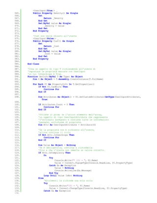 <UserInput(True)> _
065.       Public Property Density() As Single
066.           Get
067.               Return _Density
068.           End Get
069.           Set(ByVal value As Single)
070.               _Density = value
071.           End Set
072.       End Property
073.
074.       'Cost non verrà chiesto all'utente
075.       <UserInput(False)> _
076.       Public Property Cost() As Single
077.           Get
078.               Return _Cost
079.           End Get
080.           Set(ByVal value As Single)
081.               _Cost = value
082.           End Set
083.       End Property
084.
085.   End Class
086.
087.   'Crea un oggetto di tipo T richiendendo all'utente di
088.   'impostare le proprietà marcate con UserInput
089.   'in cui IsUserScope è True.
090.   Function GetInfo(ByVal T As Type) As Object
091.       Dim O As Object = T.Assembly.CreateInstance(T.FullName)
092.
093.       For Each PI As PropertyInfo In T.GetProperties()
094.           If Not PI.CanWrite Then
095.               Continue For
096.           End If
097.
098.           Dim Attributes As Object() = PI.GetCustomAttributes(GetType(UserInputAttribute),
                  True)
099.
100.           If Attributes.Count = 0 Then
101.               Continue For
102.           End If
103.
104.           'Ottiene il primo (e l'unico) elemento dell'array,
105.           'un oggetto di tipo UserInputAttribute che rappresenta
106.           'l'attributo assegnato e contiene tutte le informazioni
107.           'passate, sottoforma di proprietà.
108.           Dim Attr As UserInputAttribute = Attributs(0)
109.
110.           'Se la proprietà non è richiesta all'utente,
111.           'allora continua il ciclo
112.           If Not Attr.IsUserScope Then
113.               Continue For
114.           End If
115.
116.           Dim Value As Object = Nothing
117.           'Se è obbligatoria, continua a richiederla
118.           'fino a che l'utente non immette un valore corretto.
119.           If Attr.IsCompulsory Then
120.                Do
121.                    Try
122.                        Console.Write("* {0} = ", PI.Name)
123.                        Value = Convert.ChangeType(Console.ReadLine, PI.PropertyType)
124.                    Catch Ex As Exception
125.                        Value = Nothing
126.                        Console.WriteLine(Ex.Message)
127.                    End Try
128.                Loop Until Value IsNot Nothing
129.           Else
130.                'Altrimenti la richiede una sola volta
131.                Try
132.                    Console.Write("{0} = ", PI.Name)
133.                    Value = Convert.ChangeType(Console.ReadLine, PI.PropertyType)
134.                Catch Ex As Exception
135.
 