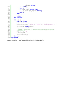 Value = Nothing
 136.                        End Try
 137.                    End If
 138.                    If Value IsNot Nothing Then
 139.                        PI.SetValue(O, Value, Nothing)
 140.                    End If
 141.             Next
 142.
 143.            Return O
 144.        End Function
 145.
 146.        Sub Main()
 147.            Dim O As Object
 148.
 149.             Console.WriteLine("Riempire i campi (* = obbligatorio):")
 150.
 151.             O = GetInfo(GetType(Cube))
 152.
 153.             'Stampa i valori con il metodo PrintInfo scritto qualche
 154.             'capitolo fa
 155.             PrintInfo(O, "")
 156.
 157.            Console.ReadKey()
 158.        End Sub
 159. End    Module

Vi lascio immaginar e cosa faccia il metodo Conver t.ChangeType...
 