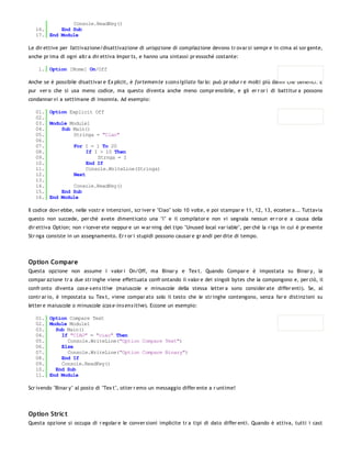 Console.ReadKey()
   16.     End Sub
   17. End Module

Le dir ettive per l'attivazione/disattivazione di un'opzione di compilazione devono tr ovar si sempr e in cima al sor gente,
anche pr ima di ogni altr a dir ettiva Impor ts, e hanno una sintassi pr essoché costante:

    1. Option [Nome] On/Off

Anche se è possibile disattivar e Ex plicit, è fortemen te s con s igliato far lo: può pr odur r e molti più danni che benefici. È
pur ver o che si usa meno codice, ma questo diventa anche meno compr ensibile, e gli er r or i di battitur a possono
condannar vi a settimane di insonnia. Ad esempio:

   01. Option Explicit Off
   02.
   03. Module Module1
   04.     Sub Main()
   05.         Stringa = "Ciao"
   06.
   07.         For I = 1 To 20
   08.              If I > 10 Then
   09.                  Strnga = I
   10.              End If
   11.              Console.WriteLine(Stringa)
   12.         Next
   13.
   14.         Console.ReadKey()
   15.     End Sub
   16. End Module

Il codice dovr ebbe, nelle vostr e intenzioni, scr iver e "Ciao" solo 10 volte, e poi stampar e 11, 12, 13, ecceter a... Tuttavia
questo non succede, per chè avete dimenticato una "i" e il compilator e non vi segnala nessun er r or e a causa della
dir ettiva Option; non r icever ete neppur e un w ar ning del tipo "Unused local var iable", per chè la r iga in cui è pr esente
Str nga consiste in un assegnamento. Er r or i stupidi possono causar e gr andi per dite di tempo.




Option Compare
Questa opzione non assume i valor i On/Off, ma Binar y e Tex t. Quando Compar e è impostata su Binar y, la
compar azione tr a due str inghe viene effettuata confr ontando il valor e dei singoli bytes che la compongono e, per ciò, il
confr onto diventa cas e-s en s itive (maiuscole e minuscole della stessa letter a sono consider ate differ enti). Se, al
contr ar io, è impostata su Tex t, viene compar ato solo il testo che le str inghe contengono, senza far e distinzioni su
letter e maiuscole o minuscole (cas e-in s en s itive). Eccone un esempio:

   01. Option Compare Text
   02. Module Module1
   03.   Sub Main()
   04.     If "CIAO" = "ciao" Then
   05.       Console.WriteLine("Option Compare Text")
   06.     Else
   07.       Console.WriteLine("Option Compare Binary")
   08.     End If
   09.     Console.ReadKey()
   10.   End Sub
   11. End Module

Scr ivendo "Binar y" al posto di "Tex t", otter r emo un messaggio differ ente a r untime!




Option Stric t
Questa opzione si occupa di r egolar e le conver sioni implicite tr a tipi di dato differ enti. Quando è attiva, tutti i cast
 