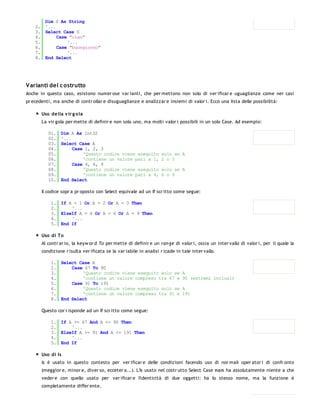 Dim S As String
    2. '...
    3. Select Case S
    4.      Case "ciao"
    5.          '...
    6.      Case "buongiorno"
    7.          '...
    8. End Select




V arianti del c ostrutto
Anche in questo caso, esistono numer ose var ianti, che per mettono non solo di ver ificar e uguaglianze come nei casi
pr ecedenti, ma anche di contr ollar e disuguaglianze e analizzar e insiemi di valor i. Ecco una lista delle possibilità:

       Uso della v ir g o la
       La vir gola per mette di definir e non solo uno, ma molti valor i possibili in un solo Case. Ad esempio:

          01.   Dim A As Int32
          02.   '...
          03.   Select Case A
          04.        Case 1, 2, 3
          05.            'Questo codice viene eseguito             solo se A
          06.            'contiene un valore pari a 1,             2 o 3
          07.        Case 4, 6, 9
          08.            'Questo codice viene eseguito             solo se A
          09.            'contiene un valore pari a 4,             6 o 9
          10.   End Select

       Il codice sopr a pr oposto con Select equivale ad un If scr itto come segue:

            1. If A = 1 Or A = 2 Or A = 3 Then
            2.     '...
            3. ElseIf A = 4 Or A = 6 Or A = 9 Then
            4.     '...
            5. End If

       Uso di To
       Al contr ar io, la keyw or d To per mette di definir e un ran ge di valor i, ossia un inter vallo di valor i, per il quale la
       condizione r isulta ver ificata se la var iabile in analisi r icade in tale inter vallo.

            1. Select Case A
            2.     Case 67 To 90
            3.         'Questo codice viene eseguito solo se                  A
            4.         'contiene un valore compreso tra 67 e                  90 (estremi inclusi)
            5.     Case 91 To 191
            6.         'Questo codice viene eseguito solo se                  A
            7.         'contiene un valore compreso tra 91 e                  191
            8. End Select

       Questo cor r isponde ad un If scr itto come segue:

            1. If A >= 67 And A <= 90 Then
            2.     '...
            3. ElseIf A >= 91 And A <= 191 Then
            4.     '...
            5. End If

       Uso di Is
       Is è usato in questo contesto per ver ificar e delle condizioni facendo uso di nor mali oper ator i di confr onto
       (meggior e, minor e, diver so, ecceter a...). L'Is usato nel costr utto Select Case non ha assolutamente niente a che
       veder e con quello usato per ver ificar e l'identicità di due oggetti: ha lo stesso nome, ma la funzione è
       completamente differ ente.

          01.
 
