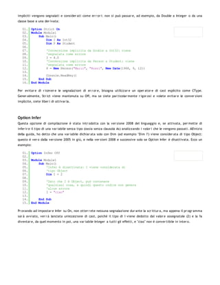 impliciti vengono segnalati e consider ati come er r or i: non si può passar e, ad esempio, da Double a Integer o da una
classe base a una der ivata:

   01. Option Strict On
   02. Module Module1
   03.     Sub Main()
   04.         Dim I As Int32
   05.         Dim P As Student
   06.
   07.         'Conversione implicita da Double a Int32: viene
   08.         'segnalata come errore
   09.         I = 4.0
   10.         'Conversione implicita da Person a Student: viene
   11.         'segnalata come errore
   12.         P = New Person("Mario", "Rossi", New Date(1968, 9, 12))
   13.
   14.         Console.ReadKey()
   15.     End Sub
   16. End Module

Per evitar e di r icever e le segnalazioni di er r or e, bisogna utilizzar e un oper ator e di cast esplicito come CType.
Gener almente, Str ict viene mantenuta su Off, ma se siete par ticolar mente r igor osi e volete evitar e le conver sioni
implicite, siete liber i di attivar la.




Option Infer
Questa opzione di compilazione è stata intr odotta con la ver sione 2008 del linguaggio e, se attivata, per mette di
infer ir e il tipo di una var iabile senza tipo (ossia senza clausola As) analizzando i valor i che le vengono passati. All'inizio
della guida, ho detto che una var iabile dichiar ata solo con Dim (ad esempio "Dim I") viene consider ata di tipo Object:
questo è ver o dalla ver sione 2005 in giù, e nella ver sioni 2008 e successive solo se Option Infer è disattivata. Ecco un
esempio:

   01. Option Infer Off
   02.
   03. Module Module1
   04.     Sub Main()
   05.         'Infer è disattivata: I viene considerata di
   06.         'tipo Object
   07.         Dim I = 2
   08.
   09.         'Dato che I è Object, può contenere
   10.         'qualsiasi cosa, e quindi questo codice non genera
   11.         'alcun errore
   12.         I = "ciao"
   13.
   14.     End Sub
   15. End Module

Pr ovando ad impostar e Infer su On, non otter r ete nessuna segnalazione dur ante la scr ittur a, ma appena il pr ogr amma
sar à avviato, ver r à lanciata un'eccezione di cast, poiché il tipo di I viene dedotto dal valor e assegnatole (2) e la fa
diventar e, da quel momento in poi, una var iabile Integer a tutti gli effetti, e "ciao" non è conver tibile in inter o.
 