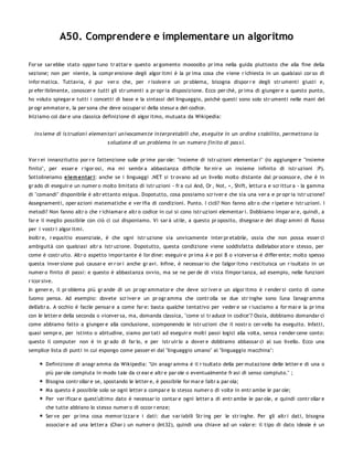 A50. Comprendere e implementare un algoritmo

For se sar ebbe stato oppor tuno tr attar e questo ar gomento moooolto pr ima nella guida piuttosto che alla fine della
sezione; non per niente, la compr ensione degli algor itmi è la pr ima cosa che viene r ichiesta in un qualsiasi cor so di
infor matica. Tuttavia, è pur ver o che, per r isolver e un pr oblema, bisogna dispor r e degli str umenti giusti e,
pr efer ibilmente, conoscer e tutti gli str umenti a pr opr ia disposizione. Ecco per chè, pr ima di giunger e a questo punto,
ho voluto spiegar e tutti i concetti di base e la sintassi del linguaggio, poiché questi sono solo str umenti nelle mani del
pr ogr ammator e, la per sona che deve occupar si della stesur a del codice.
Iniziamo col dar e una classica definizione di algor itmo, mutuata da Wikipedia:


  In s ieme di is truzion i elemen tari un ivocamen te in terpretabili che, es eguite in un ordin e s tabilito, permetton o la
                                    s oluzion e di un problema in un n umero fin ito di pas s i.


Vor r ei innanzitutto por r e l'attenzione sulle pr ime par ole: "insieme di istr uzioni elementar i" (io aggiunger e "insieme
finito", per esser e r igor osi, ma mi sembr a abbastanza difficile for nir e un insieme infinito di istr uzioni :P).
Sottolineiamo elem entar i: anche se i linguaggi .NET si tr ovano ad un livello molto distante dal pr ocessor e, che è in
gr ado di eseguir e un numer o molto limitato di istr uzioni - fr a cui And, Or , Not, +, Shift, lettur a e scr ittur a - la gamma
di "comandi" disponibile è altr ettanto esigua. Dopotutto, cosa possiamo scr iver e che sia una ver a e pr opr ia istr uzione?
Assegnamenti, oper azioni matematiche e ver ifia di condizioni. Punto. I cicli? Non fanno altr o che r ipeter e istr uzioni. I
metodi? Non fanno altr o che r ichiamar e altr o codice in cui si cono istr uzioni elementar i. Dobbiamo impar ar e, quindi, a
far e il meglio possibile con ciò ci cui disponiamo. Vi sar à utile, a questo pr oposito, disegnar e dei diagr ammi di flusso
per i vostr i algor itmi.
Inoltr e, r equsitio essenziale, è che ogni istr uzione sia unvicamente inter pr etabile, ossia che non possa esser ci
ambiguità con qualsiasi altr a istr uzione. Dopotutto, questa condizione viene soddisfatta dall'elabor ator e stesso, per
come è costr uito. Altr o aspetto impor tante è l'or dine: eseguir e pr ima A e poi B o vicever sa è differ ente; molto spesso
questa inver sione può causar e er r or i anche gr avi. Infine, è necessar io che l'algor itmo r estituisca un r isultato in un
numer o finito di passi: e questo è abbastanza ovvio, ma se ne per de di vista l'impor tanza, ad esempio, nelle funzioni
r icor sive.
In gener e, il pr oblema più gr ande di un pr ogr ammator e che deve scr iver e un algor itmo è r ender si conto di come
l'uomo pensa. Ad esempio: dovete scr iver e un pr ogr amma che contr olla se due str inghe sono l'una l'anagr amma
dell'altr a. A occhio è facile pensar e a come far e: basta qualche tentativo per veder e se r iusciamo a for mar e la pr ima
con le letter e della seconda o vicever sa, ma, domanda classica, "come si tr aduce in codice"? Ossia, dobbiamo domandar ci
come abbiamo fatto a giunger e alla conclusione, scomponendo le istr uzioni che il nostr o cer vello ha eseguito. Infatti,
quasi sempr e, per istinto o abitudine, siamo por tati ad eseguir e molti passi logici alla volta, senza r ender cene conto:
questo il computer non è in gr ado di far lo, e per istr uir lo a dover e dobbiamo abbassar ci al suo livello. Ecco una
semplice lista di punti in cui espongo come passer ei dal "linguaggio umano" al "linguaggio macchina":

        Definizione di anagr amma da Wikipedia: "Un anagr amma è il r isultato della per mutazione delle letter e di una o
        più par ole compiuta in modo tale da cr ear e altr e par ole o eventualmente fr asi di senso compiuto." ;
        Bisogna contr ollar e se, spostando le letter e, è possibile for mar e l'altr a par ola;
        Ma questo è possibile solo se ogni letter a compar e lo stesso numer o di volte in entr ambe le par ole;
        Per ver ificar e quest'ultimo dato è necessar io contar e ogni letter a di entr ambe le par ole, e quindi contr ollar e
        che tutte abbiano lo stesso numer o di occor r enze;
        Ser ve per pr ima cosa memor izzar e i dati: due var iabili Str ing per le str inghe. Per gli altr i dati, bisogna
        associar e ad una letter a (Char ) un numer o (Int32), quindi una chiave ad un valor e: il tipo di dato ideale è un
 