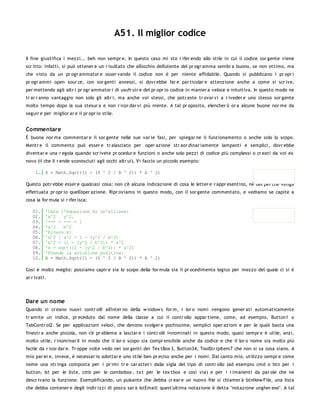 A51. Il miglior codice

Il fine giustifica i mezzi... beh non sempr e. In questo caso mi sto r ifer endo allo stile in cui il codice sor gente viene
scr itto: infatti, si può ottener e un r isultato che all'occhio dell'utente del pr ogr amma sembr a buono, se non ottimo, ma
che visto da un pr ogr ammator e osser vando il codice non è per niente affidabile. Quando si pubblicano i pr opr i
pr ogr ammi open sour ce, con sor genti annessi, si dovr ebbe far e par ticolar e attenzione anche a come si scr ive,
per mettendo agli altr i pr ogr ammator i di usufr uir e del pr opr io codice in manier a veloce e intuitiva. In questo modo ne
tr ar r anno vantaggio non solo gli altr i, ma anche voi stessi, che potr este tr ovar vi a r iveder e uno stesso sor gente
molto tempo dopo la sua stesur a e non r icor dar vi più niente. A tal pr oposito, elencher ò or a alcune buone nor me da
seguir e per miglior ar e il pr opr io stile.


Commentare
È buona nor ma commentar e il sor gente nelle sue var ie fasi, per spiegar ne il funzionamento o anche solo lo scopo.
Mentr e il commento può esser e tr alasciato per oper azione str aor dinar iamente lampanti e semplici, dovr ebbe
diventar e una r egola quando scr ivete pr ocedur e funzioni o anche solo pezzi di codice più complessi o cr eati da voi ex
novo (il che li r ende sconosciuti agli occhi altr ui). Vi faccio un piccolo esempio:

     1. X = Math.Sqrt((1 - (Y ^ 2 / B ^ 2)) * A ^ 2)

Questo potr ebbe esser e qualsiasi cosa: non c'è alcuna indicazione di cosa le letter e r appr esentino, nè del per chè venga
effettuata pr opr io quell'oper azione. Ripr oviamo in questo modo, con il sor gente commentato, e vediamo se capite a
cosa la for mula si r ifer isca:

   01.    'Data l'equazione di un'ellisse:
   02.    'x^2   y^2.
   03.    '--- + --- = 1
   04.    'a^2   b^2
   05.    'Ricava x:
   06.    'x^2 / a^2 = 1 - (y^2 / b^2)
   07.    'x^2 = (1 - (y^2 / b^2)) * a^2
   08.    'x = sqrt((1 - (y^2 / b^2)) * a^2)
   09.    'Prende la soluzione positiva:
   10.    X = Math.Sqrt((1 - (Y ^ 2 / B ^ 2)) * A ^ 2)

Così è molto meglio: possiamo capir e sia lo scopo della for mula sia il pr ocedimento logico per mezzo del quale ci si è
ar r ivati.




Dare un nome
Quando si cr eano nuovi contr olli all'inter no della w indow s for m, i lor o nomi vengono gener ati automaticamente
tr amite un indice, pr eceduto dal nome della classe a cui il contr ollo appar tiene, come, ad esempio, Button1 o
TabContr ol2. Se per applicazioni veloci, che devono svolger e pochissime, semplici oper azioni e per le quali basta una
finestr a anche piccola, non c'è pr oblema a lasciar e i contr olli innominati in questo modo, quasi sempr e è utile, anzi,
molto utile, r inominar li in modo che il lor o scopo sia compr ensibile anche da codice e che il lor o nome sia molto più
facile da r icor dar e. Tr oppe volte vedo nei sor genti dei Tex tBox 3, Button34, ToolStr ipItem7 che non si sa cosa siano. A
mio par er e, invece, è necessar io adottar e uno stile ben pr eciso anche per i nomi. Dal canto mio, utilizzo sempr e come
nome una str inga composta per i pr imi tr e car atter i dalla sigla del tipo di contr ollo (ad esempio cmd o btn per i
button, lst per le liste, cmb per le combobox , tx t per le tex tbox e così via) e per i r imanenti da par ole che ne
descr ivano la funzione. Esemplificando, un pulsante che debba cr ear e un nuovo file si chiamer à btnNew File, una lista
che debba contener e degli indir izzi di posta sar à lstEmail: quest'ultima notazione è detta "notazione ungher ese". A tal
 