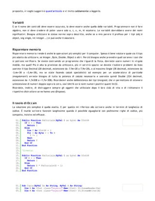 pr oposito, vi voglio sugger ir e quest'ar tico lo e vi invito caldam ente a legger lo.




V ariabili
E se il nome dei contr olli deve esser e accur ato, lo deve esser e anche quello delle var iabili. Pr ogr ammar e non è far e
algebr a, non si deve cr eder e di poter usar e solo a, c, x , m, ki ecceter a. Le var iabili dovr ebber o aver e dei nomi
significativi. Bisogna utilizzar e le stesse nor me sopr a descr itte, anche se a mio par er e il pr efisso per i tipi (obj è
object, sng single, int integer ...) si può anche tr alasciar e.




Risparmiare memoria
Rispar miar e memor ia r ender à anche le oper azioni più semplici per il computer . Spesso è bene valutar e quale sia il tipo
più adatto da utilizzar e, se Integer , Byte, Double, Object o altr i. Per ciò bisogna anche pr evedr e quali sar anno i casi che
si potr ano ver ificar e. Se steste costr uendo un pr ogr amma che r iguar di la fisica, dovr este usar e numer i in vir gola
mobile, ma quali? Più è alta la pr ecisioe da utilizzar e, più vi ser vir à spazio: se dovete r isolver e pr oblemi da liceo
user ete il tipo Decimal (28 decimali, estensione da -7,9e+28 a 7,9e+28), o al massimo Single (38 decimali, estensione da
-3,4e+38 a +3,4e+38), ma se state facendo calcoli specialistici ad esempio per un acceler ator e di par ticelle
(megalomani!) avr este bisogno di tutta la potenza di calcolo necessar ia e user este quindi Double (324 decimali,
estensione da -1,7e308 a +1,7e+308). Ricor datevi anche dell'esistenza dei tipi Unsigned, che vi per mettono di ottener e
un'estensione di numer i doppia sopr a lo zer o, così UInt16 avr à tanti numer i positivi quanti Int32.
Ricor date, inoltr e, di distr ugger e sempr e gli oggetti che utilizzate dopo il lor o ciclo di vita e di r ichiamar e il
r ispettivo distr uttor e se ne hanno uno (Dispose).




Il rasoio di Oc c am
La soluzione più semplice è quella esatta. E per questo mi r ifer isco allo scr iver e anche in ter mini di lunghezza di
codice. È inutile scr iver e funzioni lunghissime quando è possibile eguagliar le con pochissime r ighe di codice, più
compatto, incisivo ed efficace.

   01.   Public Function Fattoriale(ByVal X as byte) As UInt64
   02.     If X = 1 Then
   03.       Return 1
   04.     Else
   05.       Dim T As UInt64 = 1
   06.       For I As Byte = 1 To X
   07.          T *= I
   08.       Next
   09.       Return T
   10.     End If
   11.   End Function
   12.
   13.   'Diventa:
   14.
   15.   Public Function Fattoriale(ByVal X as byte) As UInt64
   16.     If X = 1 Then
   17.       Return 1
   18.     Else
   19.       Return X * Fattoriale(X - 1)
   20.     End If
   21.   End Function




   01. Sub Copia(ByVal Da As String, ByVal A As String)
   02.   Dim R As <font class="keyword">New</font> IO.SreamReader(Da)
   03.   Dim W As <font class="keyword">New</font> IO.StreamWriter(A)
   04.
 