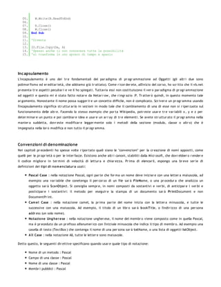 05.       W.Write(R.ReadToEnd)
   06.
   07.      R.Close()
   08.      W.Close()
   09.    End Sub
   10.
   11.    'Diventa
   12.
   13.    IO.File.Copy(Da, A)
   14.    'Spesso anche il non conoscere tutte le possibilità
   15.    'si trasforma in uno spreco di tempo e spazio




Inc apsulamento
L'incapsulamento è uno dei tr e fondamentali del par adigma di pr ogr ammazione ad Oggetti (gli altr i due sono
polimor fismo ed er editar ietà, che abbiamo già tr attato). Come r icor der ete, all'inizio del cor so, ho scr itto che il vb.net
pr esenta tr e aspetti peculiar i e ve li ho spiegati. Tuttavia essi non costituiscono il ver o par adigma di pr ogr ammazione
ad oggetti e questo mi è stato fatto notar e da Netar r ow , che r ingr azio :P. Tr atter ò quindi, in questo momento tale
ar gomento. Nonostante il nome possa sugger ir e un concetto difficile, non è complicato. Scr iver e un pr ogr amma usando
l'incapsulamento significa str uttur ar lo in sezioni in modo tale che il cambiamento di una di esse non si r iper cuota sul
funzionamento delle altr e. Facendo lo stesso esempio che por ta Wikipedia, potr este usar e tr e var iabili x , y e z per
deter minar e un punto e poi cambiar e idea e usar e un ar r ay di tr e elementi. Se avete str uttur ato il pr ogr amma nella
manier a suddetta, dovr este modificar e legger mente solo i metodi della sezione (modulo, classe o altr o) che è
impegnata nella lor o modifica e non tutto il pr ogr amma.




Convenzioni di denominazione
Nei capitoli pr ecedenti ho spesse volte r ipor tato quali siano le "convenzioni" per la cr eazione di nomi appositi, come
quelli per le pr opr ietà o per le inter facce. Esistono anche altr i canoni, stabiliti dalla Micr osoft, che dovr ebber o r ender e
il codice miglior e in ter mini di velocità di lettur a e chiar ezza. Pr ima di elencar li, espongo una br eve ser ie di
definizioni dei tipi di no m enclatur a usati:

         Pascal Case : nella notazione Pascal, ogni par te che for ma un nome deve iniziar e con una letter a maiuscola, ad
         esempio una var iabile che conetenga il per cor so di un file sar à FileName, o una pr ocedur a che analizza un
         oggetto sar à ScanObject. Si consiglia sempr e, in nomi composti da sostantivi e ver bi, di anticipar e i ver bi e
         posticipar e i sostantivi: il metodo per eseguir e la stampa di un documento sar à Pr intDocument e non
         DocumentPr int.
         Cam el Case : nella notazione camel, la pr ima par te del nome inizia con la letter a minuscola, e tutte le
         successive con una maiuscola. Ad esempio, il titolo di un libr o sar à bookTitle, o l'indir izzo di una per sona
         addr ess (un solo nome).
         No tazio ne Ung her e se : nella notazione ungher ese, il nome del membr o viene composto come in quella Pascal,
         ma è pr eceduto da un pr efisso alfanumer ico con l'iniziale minuscola che indica il tipo di membr o. Ad esempio una
         casella di testo (Tex tBox ) che contenga il nome di una per sona sar à txtName, o una lista di oggetti lstObject.
         A ll Case : nella notazione All, tutte le letter e sono maiuscole.

Detto questo, le seguenti dir ettive specificano quando usar e quale tipo di notazione:

         Nome di un metodo : Pascal
         Campo di una classe : Pascal
         Nome di una classe : Pascal
         Membr i pubblici : Pascal
 