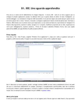 B1. IDE: Uno sguardo approfondito

Fino ad or a ci siamo ser viti dell'ambiente di sviluppo integr ato - in br eve, IDE - come di un mer o suppor to per lo
sviluppo di semplici applicazioni console: ne abbiamo fatto uso in quanto dotato di editor di testo "intelligente", un
comodo debugger e un compilator e integr ato nelle funzionalità. E non potr ete negar e che anche solo per questo non ne
avr emmo potuto far e a meno. Tuttavia, iniziando a sviluppar e applicazioni dotate di GUI (Gr aphical User Inter face) a
finestr e, l'IDE diventa uno str umento ancor a più impor tante. Le sue numer ose featur es ci per mettono di "disegnar e" le
finestr e del pr ogr amma, associar vi codice, navigar e tr a i sor genti, modificar e pr opr ietà con un click, or ganizzar e le
var ie par ti dell'applicativo, ecceter a ecceter a... Pr ima di intr odur vi all'ambito Window s For ms, far ò una r apida
panor amica dell'IDE, più appr ofondita di quella pr oposta all'inizio.




Primo impatto
Fate click su File > New Pr oject, scegliete "Window s For m Application" e, dopo aver scelto un qualsiasi nome per il
pr ogetto, confer mate la scelta. Vi appar ir à una scher mata più o meno simile a quella che segue:




Non vi allar mate se manca qualcosa, poiché i settaggi standar d dell'IDE sar anno molto pr obabilmente diver si da quelli
che uso io. L'inter faccia dell'ambiente di sviluppo, comunque, è completamente customizzabile, dato che è anch'essa
str uttur ata a finestr e: potete aggiunger e, r imuover e, fonder e o divider e finestr e semplicemente tr ascinandole con il
mouse. Ecco un esempio di come manipolar e le par ti dell'IDE in questo v ideo .




Menù princ ipale
Il menù pr incipale è costituito dalla pr ima bar r a di voci appena sotto il bor do super ior e della finestr a. Esso per mette
 