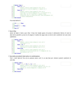 Select Case A
   02.     Case Is >= 6
   03.         'Questo codice viene eseguito solo se A
   04.         'contiene un valore maggiore o uguale di 6
   05.     Case Is > 1
   06.         'Questo codice viene eseguito solo se A
   07.         'contiene un valore maggiore di 1 (e minore di 6,
   08.         'dato che, se si è arrivati a questo Case,
   09.         'significa che la condizione del Case precedente non
   10.         'è stata soddisfatta)
   11. End Select

Il suo equivalente If:

    1. If A >= 6 Then
    2.     '...
    3. ElseIf A > 1 Then
    4.     '...
    5. End If

Uso di Else
Anche nel Select è lecito usar e Else: il Case che include questa istr uzione è solitamente l'ultimo di tutte le
alter native possibili e pr escr ive di eseguir e il codice che segue solo se tutte le altr e condizioni non sono state
soddisfatte:

   01. Select Case A
   02.     Case 1, 4
   03.         'Questo codice viene eseguito solo se A
   04.         'contiene 1 o 4
   05.     Case 9 To 12
   06.         'Questo codice viene eseguito solo se A
   07.         'contiene un valore compreso tra 9 e 12
   08.     Case Else
   09.         'Questo codice viene eseguito solo se A
   10.         'contiene un valore minore di 9 o maggiore di 12,
   11.         'ma diverso da 1 e 4
   12. End Select

Uso delle pr ecedenti alter nativ e in co m binazione
Tutti i modi illustr ati fino ad or a possono esser e uniti in un solo Case per ottener e potenti condizioni di
contr ollo:

    1. Select Case A
    2.     Case 7, 9, 10 To 15, Is >= 90
    3.         'Questo codice viene eseguito solo se A
    4.         'contiene 7 o 9 o un valore compreso tra 10 e 15
    5.         'oppure un valore maggiore o uguale di 90
    6.     Case Else
    7.         '...
    8. End Select
 