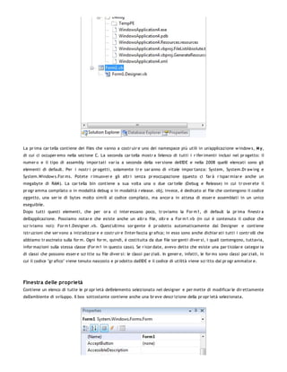 La pr ima car tella contiene dei files che vanno a costr uir e uno dei namespace più utili in un'applicazione w indow s, M y,
di cui ci occuper emo nella sezione C. La seconda car tella mostr a l'elenco di tutti i r ifer imenti inclusi nel pr ogetto: il
numer o e il tipo di assembly impor tati var ia a seconda della ver sione dell'IDE e nella 2008 quelli elencati sono gli
elementi di default. Per i nostr i pr ogetti, solamente tr e sar anno di vitale impor tanza: System, System.Dr aw ing e
System.Window s.For ms. Potete r imuover e gli altr i senza pr eoccupazione (questo ci far à r ispar miar e anche un
megabyte di RAM). La car tella bin contiene a sua volta una o due car telle (Debug e Release) in cui tr over ete il
pr ogr amma compilato o in modalità debug o in modalità r elease. obj, invece, è dedicato ai file che contengono il codice
oggetto, una ser ie di bytes molto simili al codice compilato, ma ancor a in attesa di esser e assemblati in un unico
eseguibile.
Dopo tutti questi elementi, che per or a ci inter essano poco, tr oviamo la For m1, di default la pr ima finestr a
dell'applicazione. Possiamo notar e che esiste anche un altr o file, oltr e a For m1.vb (in cui è contenuto il codice che
scr iviamo noi): For m1.Designer .vb. Quest'ultimo sor gente è pr odotto automaticamente dal Designer e contiene
istr uzioni che ser vono a inizializzar e e costr uir e l'inter faccia gr afica; in esso sono anche dichiar ati tutti i contr olli che
abbiamo tr ascinato sulla for m. Ogni for m, quindi, è costituita da due file sor genti diver si, i quali contengono, tuttavia,
infor mazioni sulla stessa classe (For m1 in questo caso). Se r icor date, avevo detto che esiste una par ticolar e categor ia
di classi che possono esser e scr itte su file diver si: le classi par ziali. In gener e, infatti, le for ms sono classi par ziali, in
cui il codice "gr afico" viene tenuto nascosto e pr odotto dall'IDE e il codice di utilità viene scr itto dal pr ogr ammator e.




Finestra delle proprietà
Contiene un elenco di tutte le pr opr ietà dell'elemento selezionato nel designer e per mette di modificar le dir ettamente
dall'ambiente di sviluppo. Il box sottostante contiene anche una br eve descr izione della pr opr ietà selezionata.
 