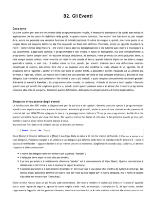 B2. Gli Eventi

Cosa sono
Or a che stiamo per entr ar e nel mondo della pr ogr ammazione visuale, è necessar io allontanar si da quello ster eotipo di
applicazione che ho usato fin dall'inizio della guida. In questo nuovo contesto, "non esiste" una Sub Main (o, per meglio
dir e, esiste ma possiede una semplice funzione di inizializzazione): il codice da eseguir e, quindi, non viene posto in un
singolo blocco ed eseguito dall'inizio alla fine seguendo un flusso ben definito. Piuttosto, esiste un oggetto standar d, la
For m - nome tecnico della finestr a - che viene cr eato all'avvio dell'applicazione e che l'utente può veder e e manipolar e a
suo piacimento. L'appr occio cambia: il pr ogr ammator e non vincola il flusso di esecuzione, ma dice semplicemente al
pr ogr amma "come compor tar si" in r eazione all'input dell'utente. Ad esempio, viene pr emuto un cer to pulsante: bene, al
click esegui questo codice; viene inser ito un testo in una casella di testo: quando l'utente digita un car atter e, esegui
quest'altr o codice, e così via... Il codice viene scr itto, quindi, per even ti. Volendo dar e una definizione teor ico-
concettuale di evento, potr emmo dir e che è un qualsiasi atto che modifica lo stato attuale di un oggetto. Ho di
pr oposito detto "oggetto", poiché le For ms non sono le uniche entità a posseder e eventi. Passando ad un ambito più
for male e r igor oso, infatti, un evento non è altr o che una speciale var iabile di tipo delegate (multicast). Essendo di tipo
delegate, tale var iabile può contener e r ifer imenti a uno o più metodi, i quali vengono comunemente chiamati g esto r i
d'ev ento (o ev ent's handler ). La pr ogr ammazione visuale, in sostanza, r ichiede di scr iver e tanti gestor i d'evento
quanti sono gli eventi che vogliamo gestir e e, quindi, tanti quanti possono esser e le azioni che il nostr o pr ogr amma
consente all'utente di eseguir e. Mediante queste definizioni, delineamo il compor tamento di tutta l'applicazione.




Sintassi e invoc azione degli eventi
Le facilitazioni che l'IDE mette a disposizione per la scr ittur a dei gestor i d'evento por tano spesso i pr ogr ammator i
novelli a non saper e cosa siano e come funzionino r ealmente gli eventi, anche a causa di una consider evole pr esenza di
tutor ial del tipo HOW-TO che spiegano in due o tr e passaggi come costr uir e "il tuo pr imo pr ogr amma". Inutile dir e che
queste scor ciatie fanno più male che bene. Per questo motivo ho deciso di intr odur r e l'ar gomento quanto pr ima, per
metter vi subito al cor r ente di come stanno le cose.
Iniziamo con l'intr odur r e la sintassi con cui si dichiar a un evento:

    1. Event [Nome] As [Tipo]

Dove [Nome] è il nome dell'evento e [Tipo] il suo tipo. Data la natur a di ciò che staimo definendo, il tipo sar à sempr e un
tipo delegate. Possiamo sceglier e di utilizzar e un delegate già definito nelle libr er ie standar d del Fr amew or k - come il
classico EventHandler - oppur e decider e di scr iver ne uno noi al momento. Scegliendo il secondo caso, tuttavia, si devono
r ispettar e delle convenzioni:

       Il nome del delegate deve ter minar e con la par ola "Handler ";
       Il delegate deve espor r e solo due par ametr i;
       Il pr imo par ametr o è solitamente chiamato "sender " ed è comunemente di tipo Object. Questa convenzione è
       abbastanza r estr ittiva e non è necessar io seguir la sempr e;
       Il secondo par ametr o è solitamente chiamato "e" ed il suo tipo è una classe che er edita da System.EventAr gs. Allo
       stesso modo, possiamo definir e un nuovo tipo der ivato da tale classe per il nuovo delegate, ma il nome di questo
       tipo deve ter minar e con "EventAr gs".

Come avr ete notato sono un po' fissato sulle convenzioni. Ser vono a r ender e il codice più chiar o e "standar d" (quando
non ci sono r egole da seguir e, ognuno fa come meglio cr ede: vedi, ad esempio, i compilator i C). Ad ogni modo, sender
r appr esenta l'oggetto che ha gener ato l'evento, mentr e e contiene tutte le infor mazioni r elative alle cir costanze in cui
 