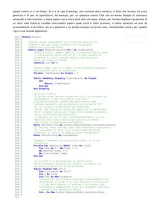 questo evento si è ver ificato. Se e è di tipo EventAr gs, non contiene alcun membr o: il fatto che l'evento sia stato
gener ato è di per sé significativo. Ad esempio, per un ipotetico evento Click non avr emmo bisogno di conoscer e
nessun'altr a infor mazione: ci basta saper e che è stato fatto click col mouse. Invece, per l'evento KeyDow n (pr essione di
un tasto sulla tastier a) sar ebbe inter essante saper e quale tasto è stato pr emuto, il codice associato ad esso ed
eventualmente il car atter e. Ma or a passiamo a un piccolo esempio sul pr imo caso, mantenendoci ancor a per qualche
r iga in una Console Application:

 001. Module Module1
 002.
 003.     'Questa classe rappresenta una collezione generica di
 004.     'elementi che può essere ordinata con l'algoritmo
 005.     'Bubble Sort già analizzato
 006.     Public Class BubbleCollection(Of T As IComparable)
 007.         'Eredita tutti i membri pubblici e protected della classe
 008.         'a tipizzazione forte List(Of T), il che consente di
 009.         'disporre di tutti i metodi delle liste scrivendo
 010.         'solo una linea di codice
 011.         Inherits List(Of T)
 012.
 013.         'Questo campo indica il numero di millisecondi impiegati
 014.         'ad ordinare tutta la collezione
 015.         Private _TimeElapsed As Single = 0
 016.
 017.         Public ReadOnly Property TimeElapsed() As Single
 018.              Get
 019.                  Return _TimeElapsed
 020.              End Get
 021.         End Property
 022.
 023.         'Ecco gli eventi:
 024.         'Il primo viene lanciato prima che inizi la procedura di
 025.         'ordinamento, e per tale motivo è di tipo
 026.         'CancelEventHandler. Questo delegate espone come
 027.         'secondo parametro della signature una variabile "e"
 028.         'al cui intero è disponibile una proprietà
 029.         'Cancel che indica se cancellare oppure no l'operazione.
 030.         'Se si volesse cancellare l'operazione sarebbe possibile
 031.         'farlo nell'evento BeforeSorting.
 032.         'In genere, si usa il tipo CancelEventHandler o un suo
 033.         'derivato ogni volta che bisogna gestire un evento
 034.         'che inizia un'operazione annullabile.
 035.         Event BeforeSorting As System.ComponentModel.CancelEventHandler
 036.         'Il secondo viene lanciato dopo aver terminato la procedura
 037.         'di ordinamento e serve solo a notificare un'azione
 038.         'avvenuta. Il tipo è un semplicissimo EventHandler
 039.         Event AfterSorting As EventHandler
 040.
 041.         'Scambia l'elemento alla posizione Index con il suo
 042.         'successivo
 043.         Private Sub SwapInList(ByVal Index As Int32)
 044.              Dim Temp As T = Me(Index + 1)
 045.              Me.RemoveAt(Index + 1)
 046.              Me.Insert(Index, Temp)
 047.         End Sub
 048.
 049.         'In List(Of T) è già presente un metodo Sort,
 050.         'perciò bisogna oscurarlo con Shadows (in quanto non
 051.         'è sovrascrivibile con il polimorfismo)
 052.         Public Shadows Sub Sort()
 053.              Dim Occurrences As Int32
 054.              Dim J As Int32
 055.              Dim Time As New Stopwatch
 056.              'Attenzione! non bisogna confondere EventHandlers con
 057.              'EventArgs: il primo è un tipo delegate e costituisce
 058.              'il tipo dell'evento; il secondo è un normale tipo
 059.              'reference e rappresenta tutti gli argomenti opzionali
 060.              'inerenti alle operazioni svolte
 061.              Dim e As New System.ComponentModel.CancelEventArgs
 062.
 063.
 