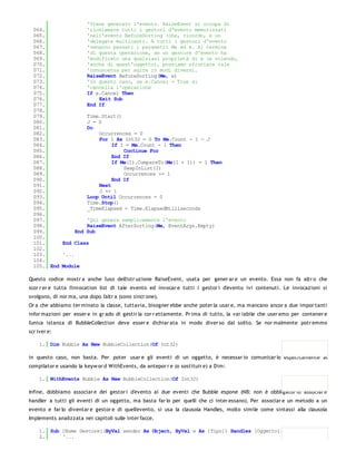 'Viene generato l'evento. RaiseEvent si occupa di
  064.              'richiamare tutti i gestori d'evento memorizzati
  065.              'nell'evento BeforeSorting (che, ricordo, è un
  066.              'delegate multicast). A tutti i gestori d'evento
  067.              'vengono passati i parametri Me ed e. Al termine
  068.              'di questa operazione, se un gestore d'evento ha
  069.              'modificato una qualsiasi proprietà di e (e volendo,
  070.              'anche di quest'oggetto), possiamo sfruttare tale
  071.              'conoscenza per agire in modi diversi.
  072.              RaiseEvent BeforeSorting(Me, e)
  073.              'In questo caso, se e.Cancel = True si
  074.              'cancella l'operazione
  075.              If e.Cancel Then
  076.                  Exit Sub
  077.              End If
  078.
  079.              Time.Start()
  080.              J = 0
  081.              Do
  082.                  Occurrences = 0
  083.                  For I As Int32 = 0 To Me.Count - 1 - J
  084.                       If I = Me.Count - 1 Then
  085.                           Continue For
  086.                       End If
  087.                       If Me(I).CompareTo(Me(I + 1)) = 1 Then
  088.                           SwapInList(I)
  089.                           Occurrences += 1
  090.                       End If
  091.                  Next
  092.                  J += 1
  093.              Loop Until Occurrences = 0
  094.              Time.Stop()
  095.              _TimeElapsed = Time.ElapsedMilliseconds
  096.
  097.              'Qui genera semplicemente l'evento
  098.              RaiseEvent AfterSorting(Me, EventArgs.Empty)
  099.          End Sub
  100.
  101.     End Class
  102.
  103.     '...
  104.
  105. End Module

Questo codice mostr a anche l'uso dell'istr uzione RaiseEvent, usata per gener ar e un evento. Essa non fa altr o che
scor r er e tutta l'invocation list di tale evento ed invocar e tutti i gestor i d'evento ivi contenuti. Le invocazioni si
svolgono, di nor ma, una dopo l'altr a (sono sincr one).
Or a che abbiamo ter minato la classe, tuttavia, bisogner ebbe anche poter la usar e, ma mancano ancor a due impor tanti
infor mazioni per esser e in gr ado di gestir la cor r ettamente. Pr ima di tutto, la var iabile che user emo per contener e
l'unica istanza di BubbleCollection deve esser e dichiar ata in modo diver so dal solito. Se nor malmente potr emmo
scr iver e:

    1. Dim Bubble As New BubbleCollection(Of Int32)

in questo caso, non basta. Per poter usar e gli eventi di un oggetto, è necessar io comunicar lo esplicitamente al
compilator e usando la keyw or d WithEvents, da antepor r e (o sostituir e) a Dim:

    1. WithEvents Bubble As New BubbleCollection(Of Int32)

Infine, dobbiamo associar e dei gestor i d'evento ai due eventi che Bubble espone (NB: non è obbligator io associar e
handler a tutti gli eventi di un oggetto, ma basta far lo per quelli che ci inter essano). Per associar e un metodo a un
evento e far lo diventar e gestor e di quell'evento, si usa la clausola Handles, molto simile come sintassi alla clausola
Implements analizzata nei capitoli sulle inter facce.

    1. Sub [Nome Gestore](ByVal sender As Object, ByVal e As [Tipo]) Handles [Oggetto].[Evento]
    2.     '...
    3.
 