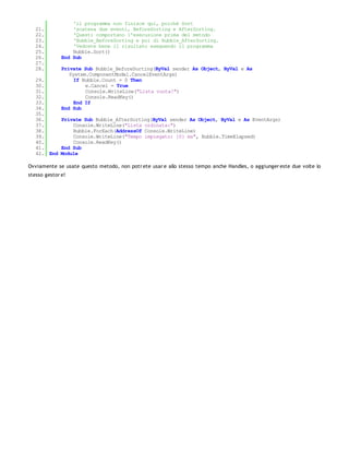 'il programma non finisce qui, poiché Sort
   21.            'scatena due eventi, BeforeSorting e AfterSorting.
   22.            'Questi comportano l'esecuzione prima del metodo
   23.            'Bubble_BeforeSorting e poi di Bubble_AfterSorting.
   24.            'Vedrete bene il risultato eseguendo il programma
   25.            Bubble.Sort()
   26.        End Sub
   27.
   28.        Private Sub Bubble_BeforeSorting(ByVal sender As Object, ByVal e As
                 System.ComponentModel.CancelEventArgs)
   29.             If Bubble.Count = 0 Then
   30.                 e.Cancel = True
   31.                 Console.WriteLine("Lista vuota!")
   32.                 Console.ReadKey()
   33.             End If
   34.        End Sub
   35.
   36.     Private Sub Bubble_AfterSorting(ByVal sender As Object, ByVal e As EventArgs)
   37.         Console.WriteLine("Lista ordinata:")
   38.         Bubble.ForEach(AddressOf Console.WriteLine)
   39.         Console.WriteLine("Tempo impiegato: {0} ms", Bubble.TimeElapsed)
   40.         Console.ReadKey()
   41.     End Sub
   42. End Module

Ovviamente se usate questo metodo, non potr ete usar e allo stesso tempo anche Handles, o aggiunger este due volte lo
stesso gestor e!
 