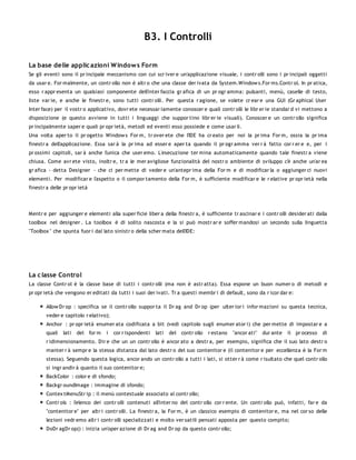 B3. I Controlli

La base delle applic azioni W indow s Form
Se gli eventi sono il pr incipale meccanismo con cui scr iver e un'applicazione visuale, i contr olli sono i pr incipali oggetti
da usar e. For malmente, un contr ollo non è altr o che una classe der ivata da System.Window s.For ms.Contr ol. In pr atica,
esso r appr esenta un qualsiasi componente dell'inter faccia gr afica di un pr ogr amma: pulsanti, menù, caselle di testo,
liste var ie, e anche le finestr e, sono tutti contr olli. Per questa r agione, se volete cr ear e una GUI (Gr aphical User
Inter face) per il vostr o applicativo, dovr ete necessar iamente conoscer e quali contr olli le libr er ie standar d vi mettono a
disposizione (e questo avviene in tutti i linguaggi che suppor tino libr er ie visuali). Conoscer e un contr ollo significa
pr incipalmente saper e quali pr opr ietà, metodi ed eventi esso possiede e come usar li.
Una volta aper to il pr ogetto Window s For m, tr over ete che l'IDE ha cr eato per noi la pr ima For m, ossia la pr ima
finestr a dell'applicazione. Essa sar à la pr ima ad esser e aper ta quando il pr ogr amma ver r à fatto cor r er e e, per i
pr ossimi capitoli, sar à anche l'unica che user emo. L'esecuzione ter mina automaticamente quando tale finestr a viene
chiusa. Come avr ete visto, inoltr e, tr a le mer avigliose funzionalità del nostr o ambiente di sviluppo c'è anche un'ar ea
gr afica - detta Designer - che ci per mette di veder e un'antepr ima della For m e di modificar la o aggiunger ci nuovi
elementi. Per modificar e l'aspetto o il compor tamento della For m, è sufficiente modificar e le r elative pr opr ietà nella
finestr a delle pr opr ietà




Mentr e per aggiunger e elementi alla super ficie liber a della finestr a, è sufficiente tr ascinar e i contr olli desider ati dalla
toolbox nel designer . La toolbox è di solito nascosta e la si può mostr ar e soffer mandosi un secondo sulla linguetta
"Toolbox " che spunta fuor i dal lato sinistr o della scher mata dell'IDE:




La c lasse Control
La classe Contr ol è la classe base di tutti i contr olli (ma non è astr atta). Essa espone un buon numer o di metodi e
pr opr ietà che vengono er editati da tutti i suoi der ivati. Tr a questi membr i di default, sono da r icor dar e:

        Allow Dr op : specifica se il contr ollo suppor ta il Dr ag and Dr op (per ulter ior i infor mazioni su questa tecnica,
        veder e capitolo r elativo);
        Anchor : pr opr ietà enumer ata codificata a bit (vedi capitolo sugli enumer ator i) che per mette di impostar e a
        quali   lati   del for m   i   cor r ispondenti   lati   del contr ollo   r estano   "ancor ati"   dur ante   il pr ocesso   di
        r idimensionamento. Dir e che un un contr ollo è ancor ato a destr a, per esempio, significa che il suo lato destr o
        manter r à sempr e la stessa distanza dal lato destr o del suo contenitor e (il contenitor e per eccellenza è la For m
        stessa). Seguendo questa logica, ancor ando un contr ollo a tutti i lati, si otter r à come r isultato che quel contr ollo
        si ingr andir à quanto il suo contenitor e;
        BackColor : color e di sfondo;
        Backgr oundImage : immagine di sfondo;
        Contex tMenuStr ip : il menù contestuale associato al contr ollo;
        Contr ols : l'elenco dei contr olli contenuti all'inter no del contr ollo cor r ente. Un contr ollo può, infatti, far e da
        "contenitor e" per altr i contr olli. La finestr a, la For m, è un classico esempio di contenitor e, ma nel cor so delle
        lezioni vedr emo altr i contr olli specializzati e molto ver satili pensati apposta per questo compito;
        DoDr agDr op() : inizia un'oper azione di Dr ag and Dr op da questo contr ollo;
 