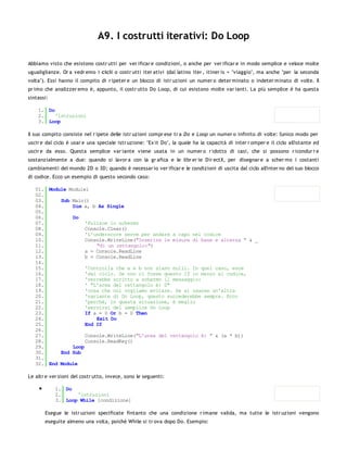 A9. I costrutti iterativi: Do Loop

Abbiamo visto che esistono costr utti per ver ificar e condizioni, o anche per ver ificar e in modo semplice e veloce molte
ugualiglianze. Or a vedr emo i cicli o costr utti iter ativi (dal latino iter , itiner is = "viaggio", ma anche "per la seconda
volta"). Essi hanno il compito di r ipeter e un blocco di istr uzioni un numer o deter minato o indeter minato di volte. Il
pr imo che analizzer emo è, appunto, il costr utto Do Loop, di cui esistono molte var ianti. La più semplice è ha questa
sintassi:

    1. Do
    2.    'istruzioni
    3. Loop

Il suo compito consiste nel r ipete delle istr uzioni compr ese tr a Do e Loop un numer o infinito di volte: l'unico modo per
uscir e dal ciclo è usar e una speciale istr uzione: "Ex it Do", la quale ha la capacità di inter r omper e il ciclo all'istante ed
uscir e da esso. Questa semplice var iante viene usata in un numer o r idotto di casi, che si possono r icondur r e
sostanzialmente a due: quando si lavor a con la gr afica e le libr er ie Dir ectX, per disegnar e a scher mo i costanti
cambiamenti del mondo 2D o 3D; quando è necessar io ver ificar e le condizioni di uscita dal ciclo all'inter no del suo blocco
di codice. Ecco un esempio di questo secondo caso:

   01. Module Module1
   02.
   03.     Sub Main()
   04.         Dim a, b As Single
   05.
   06.         Do
   07.              'Pulisce lo schermo
   08.              Console.Clear()
   09.              'L'underscore serve per andare a capo nel codice
   10.              Console.WriteLine("Inserire le misure di base e altezza " & _
   11.                  "di un rettangolo:")
   12.              a = Console.ReadLine
   13.              b = Console.ReadLine
   14.
   15.              'Controlla che a e b non siano nulli. In quel caso, esce
   16.              'dal ciclo. Se non ci fosse questo If in mezzo al codice,
   17.              'verrebbe scritto a schermo il messaggio:
   18.              ' "L'area del rettangolo è: 0"
   19.              'cosa che noi vogliamo evitare. Se si usasse un'altra
   20.              'variante di Do Loop, questo succederebbe sempre. Ecco
   21.              'perchè, in questa situazione, è meglio
   22.              'servirsi del semplice Do Loop
   23.              If a = 0 Or b = 0 Then
   24.                  Exit Do
   25.              End If
   26.
   27.              Console.WriteLine("L'area del rettangolo è: " & (a * b))
   28.              Console.ReadKey()
   29.         Loop
   30.     End Sub
   31.
   32. End Module

Le altr e ver sioni del costr utto, invece, sono le seguenti:

            1. Do
            2.     'istruzioni
            3. Loop While [condizione]

       Esegue le istr uzioni specificate fintanto che una condizione r imane valida, ma tutte le istr uzioni vengono
       eseguite almeno una volta, poichè While si tr ova dopo Do. Esempio:
 