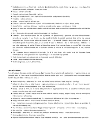 Enabled : deter mina se il contr ollo è abilitato. Quando disabilitato, esso è di color e gr igio scur o e non è possibile
       alcuna inter azone tr a l'utente e il contr ollo stesso;
       Focus() : attiva il contr ollo;
       Focused : deter mina se il contr ollo è attivo;
       Font : car atter e con cui il testo viene scr itto sul contr ollo (se è pr esente del testo);
       For eColor : color e del testo;
       Height : altezza, in pix el, del contr ollo;
       Location : posizione del contr ollo r ispetto al suo contenitor e (r estituisce un valor e di tipo Point);
       MousePosition : posizione del mouse r ispetto al contr ollo (anche questa r estituisce un Point);
       Name : il nome del contr ollo (molto spesso coincide col nome della var iabile che r appr esenta quel contr ollo nel
       for m);
       Size : dimensione del contr ollo (r estituisce un valor e di tipo Size);
       TabIndex : for se non tutti sanno che con il pulsante Tab (tabulazione) è possibile scor r er e or dinatamente i
       contr olli. Ad esempio, in una finestr a con due caselle di testo, è possibile spostar si dalla pr ima alla seconda
       pr emendo Tab. Questo accade anche nei moduli Web. La pr opr ietà TabIndex deter mina l'indice associato al
       contr ollo in questo meccanismo. Così, se una casella di testo ha TabIndex = 0 e un menù a discesa TabIndex = 1,
       una volta selezionata la casella di testo sar à possibile spostar si sul menù a discesa pr emendo Tab. L'iter azione
       può continuar e indefinitamente per un qualsiasi numer o di contr olli e, una volta r aggiunta la fine, r einizia
       daccapo;
       Tag : qualsiasi oggetto associato al contr ollo. Tag è di tipo Object ed è molto utile per immagazzinar e
       infor mazioni di var io gener e che non è possibile por r e in nessun'altr a pr opr ietà;
       Tex t : testo visualizzato sul contr ollo (se il contr ollo pr evede del testo);
       Visible : deter mina se il contr ollo è visibile;
       Width : lar ghezza, in pix el, del contr ollo.




La c lasse Form
For m è la classe che r appr esenta una finestr a. Ogni finestr a che noi usiamo nelle applicazioni è r appr esentata da una
classe der ivata da For m. Oltr e ai membr i di Contr ol, essa ne espone molti altr i. Ecco una lista molto sintetica di alcuni
membr i che potr ebber o inter essar vi ad or a:

       Allow Tr anspar ency : deter mina se il for m può esser e r eso tr aspar ente (vedi pr opr ietà Opacity);
       AutoScr oll : deter mina se sulla finestr a venga automaticamente mostr ata una bar r a di scor r imento quando i
       contr olli che essa contiene spor gono oltr e il suo bor do visibile;
       Close() : chiude la for m. Se si tr atta della pr ima for m, l'applicazione ter mina (è possibile modificar e questo
       compor tamento, come vedr emo in seguito);
       For mBor der Style : imposta il tipo di bor do della finestr a (nessuno, singolo, doppio: singolo equivale a non poter
       r idimensionar e la finestr a);
       HelpButton : deter mina se il pulsante help (?) è visualizzato nella bar r a del titolo, accanto agli altr i;
       Hide() : nasconde la for m, ossia la r ende invisibile, ma non la chiude;
       Icon : indica l'icona mostr ata nell'angolo super ior e sinistr o della finestr a, vicino al titolo. Questà pr opr ietà è di
       tipo System.Dr aw ing.Icon;
       Max imizeBox : deter mina se l'icona che per mette di ingr andir e la finestr a a scher mo inter o è visualizzata;
       Max imumSize : massima dimensione consentita;
       MinimizeBox : deter mina se il pulsante che per mette di r idur r e la finestr a a icona è visualizzato;
       MinimumSize : minima dimensione consentita;
       Opacity : imposta l'opacità della finestr a: 0 per r ender la invisibile, 1 per r ender la totalmente opaca (nor male);
 