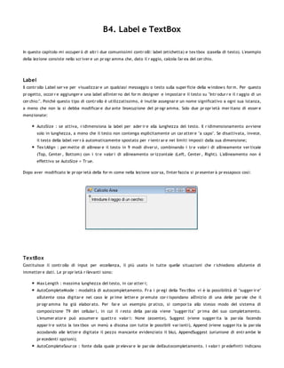 B4. Label e TextBox

In questo capitolo mi occuper ò di altr i due comunissimi contr olli: label (etichetta) e tex tbox (casella di testo). L'esempio
della lezione consiste nello scr iver e un pr ogr amma che, dato il r aggio, calcola l'ar ea del cer chio.




Label
Il contr ollo Label ser ve per visualizzar e un qualsiasi messaggio o testo sulla super ficie della w indow s for m. Per questo
pr ogetto, occor r e aggiunger e una label all'inter no del for m designer e impostar e il testo su "Intr odur r e il r aggio di un
cer chio:". Poichè questo tipo di contr ollo è utilizzatissimo, è inutile assegnar e un nome significativo a ogni sua istanza,
a meno che non la si debba modificar e dur ante l'esecuzione del pr ogr amma. Solo due pr opr ietà mer itano di esser e
menzionate:

        AutoSize : se attiva, r idimensiona la label per ader ir e alla lunghezza del testo. Il r idimensionamento avviene
        solo in lunghezza, a meno che il testo non contenga esplicitamente un car atter e "a capo". Se disattivata, invece,
        il testo della label ver r à automaticamente spostato per r ientr ar e nei limiti imposti dalla sua dimensione;
        Tex tAlign : per mette di allinear e il testo in 9 modi diver si, combinando i tr e valor i di allineamente ver ticale
        (Top, Center , Bottom) con i tr e valor i di allineamento or izzontale (Left, Center , Right). L'allineamento non è
        effettivo se AutoSize = Tr ue.

Dopo aver modificato le pr opr ietà della for m come nella lezione scor sa, l'inter faccia si pr esenter à pr essapoco così:




TextBox
Costituisce il contr ollo di input per eccellenza, il più usato in tutte quelle situazioni che r ichiedono all'utente di
immetter e dati. Le pr opr ietà r ilevanti sono:

        Max Length : massima lunghezza del testo, in car atter i;
        AutoCompleteMode : modalità di autocompletamento. Fr a i pr egi della Tex tBox vi è la possibilità di "sugger ir e"
        all'utente cosa digitar e nel caso le pr ime letter e pr emute cor r ispondano all'inizio di una delle par ole che il
        pr ogr amma ha già elabor ato. Per far e un esempio pr atico, si compor ta allo stesso modo del sistema di
        composizione T9 dei cellular i, in cui il r esto della par ola viene "sugger ita" pr ima del suo completamento.
        L'enumer ator e può assumer e quattr o valor i: None (assente), Suggest (viene sugger ita la par ola facendo
        appar ir e sotto la tex tbox un menù a discesa con tutte le possibili var ianti), Append (viene sugger ita la par ola
        accodando alle letter e digitate il pezzo mancante evidenziato il blu), AppendSuggest (un'unione di entr ambe le
        pr ecedenti opzioni);
        AutoCompleteSour ce : fonte dalla quale pr elevar e le par ole dell'autocompletamento. I valor i pr edefiniti indicano
 