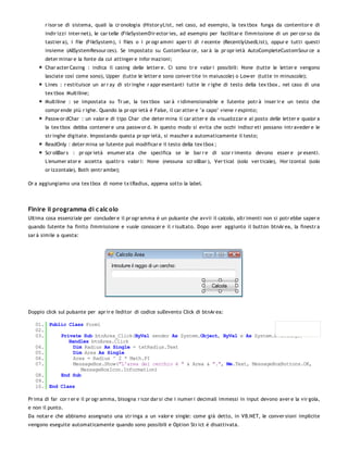 r isor se di sistema, quali la cr onologia (Histor yList, nel caso, ad esempio, la tex tbox funga da contenitor e di
       indir izzi inter net), le car telle (FileSystemDir ector ies, ad esempio per facilitar e l'immissione di un per cor so da
       tastier a), i file (FileSystem), i files o i pr ogr ammi aper ti di r ecente (RecentlyUsedList), oppur e tutti questi
       insieme (AllSystemResour ces). Se impostato su CustomSour ce, sar à la pr opr ietà AutoCompleteCustomSour ce a
       deter minar e la fonte da cui attinger e infor mazioni;
       Char acter Casing : indica il casing delle letter e. Ci sono tr e valor i possibili: None (tutte le letter e vengono
       lasciate così come sono), Upper (tutte le letter e sono conver tite in maiuscole) o Low er (tutte in minuscole);
       Lines : r estituisce un ar r ay di str inghe r appr esentanti tutte le r ighe di testo della tex tbox , nel caso di una
       tex tbox Multiline;
       Multiline : se impostata su Tr ue, la tex tbox sar à r idimensionabile e l'utente potr à inser ir e un testo che
       compr ende più r ighe. Quando la pr opr ietà è False, il car atter e "a capo" viene r espinto;
       Passw or dChar : un valor e di tipo Char che deter mina il car atter e da visualizzar e al posto delle letter e qualor a
       la tex tbox debba contener e una passw or d. In questo modo si evita che occhi indiscr eti possano intr aveder e le
       str inghe digitate. Impostando questa pr opr ietà, si mascher a automaticamente il testo;
       ReadOnly : deter mina se l'utente può modificar e il testo della tex tbox ;
       Scr ollBar s : pr opr ietà enumer ata che specifica se le bar r e di scor r imento devono esser e pr esenti.
       L'enumer ator e accetta quattr o valor i: None (nessuna scr ollbar ), Ver tical (solo ver ticale), Hor izontal (solo
       or izzontale), Both (entr ambe);

Or a aggiungiamo una tex tbox di nome tx tRadius, appena sotto la label.




Finire il programma di c alc olo
Ultima cosa essenziale per concluder e il pr ogr amma è un pulsante che avvii il calcolo, altr imenti non si potr ebbe saper e
quando l'utente ha finito l'immissione e vuole conoscer e il r isultato. Dopo aver aggiunto il button btnAr ea, la finestr a
sar à simile a questa:




Doppio click sul pulsante per apr ir e l'editor di codice sull'evento Click di btnAr ea:

   01. Public Class Form1
   02.
   03.     Private Sub btnArea_Click(ByVal sender As System.Object, ByVal e As System.EventArgs)
              Handles btnArea.Click
   04.          Dim Radius As Single = txtRadius.Text
   05.          Dim Area As Single
   06.          Area = Radius ^ 2 * Math.PI
   07.          MessageBox.Show("L'area del cerchio è " & Area & ".", Me.Text, MessageBoxButtons.OK,
                   MessageBoxIcon.Information)
   08.     End Sub
   09.
   10. End Class

Pr ima di far cor r er e il pr ogr amma, bisogna r icor dar si che i numer i decimali immessi in input devono aver e la vir gola,
e non il punto.
Da notar e che abbiamo assegnato una str inga a un valor e single: come già detto, in VB.NET, le conver sioni implicite
vengono eseguite automaticamente quando sono possibili e Option Str ict è disattivata.
 
