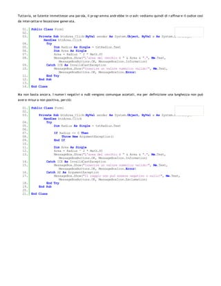 Tuttavia, se l'utente immettesse una par ola, il pr ogr amma andr ebbe in cr ash: vediamo quindi di r affinar e il codice così
da inter cettar e l'eccezione gener ata.

   01. Public Class Form1
   02.
   03.     Private Sub btnArea_Click(ByVal sender As System.Object, ByVal e As System.EventArgs)
              Handles btnArea.Click
   04.          Try
   05.              Dim Radius As Single = txtRadius.Text
   06.              Dim Area As Single
   07.              Area = Radius ^ 2 * Math.PI
   08.              MessageBox.Show("L'area del cerchio è " & Area & ".", Me.Text,
                       MessageBoxButtons.OK, MessageBoxIcon.Information)
   09.          Catch ICE As InvalidCastException
   10.              MessageBox.Show("Inserire un valore numerico valido!", Me.Text,
                       MessageBoxButtons.OK, MessageBoxIcon.Error)
   11.          End Try
   12.     End Sub
   13.
   14. End Class

Ma non basta ancor a. I numer i negativi o nulli vengono comunque accetati, ma per definizione una lunghezza non può
aver e misur a non positiva, per ciò:

   01. Public Class Form1
   02.
   03.     Private Sub btnArea_Click(ByVal sender As System.Object, ByVal e As System.EventArgs)
              Handles btnArea.Click
   04.          Try
   05.              Dim Radius As Single = txtRadius.Text
   06.
   07.              If Radius <= 0 Then
   08.                   Throw New ArgumentException()
   09.              End If
   10.
   11.              Dim Area As Single
   12.              Area = Radius ^ 2 * Math.PI
   13.              MessageBox.Show("L'area del cerchio è " & Area & ".", Me.Text,
                       MessageBoxButtons.OK, MessageBoxIcon.Information)
   14.          Catch ICE As InvalidCastException
   15.              MessageBox.Show("Inserire un valore numerico valido!", Me.Text,
                       MessageBoxButtons.OK, MessageBoxIcon.Error)
   16.          Catch AE As ArgumentException
   17.              MessageBox.Show("Il raggio non può essere negativo o nullo!", Me.Text,
                       MessageBoxButtons.OK, MessageBoxIcon.Exclamation)
   18.          End Try
   19.     End Sub
   20.
   21. End Class
 