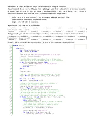 una sequenza di numer i. Ma vedr emo meglio queste differ enze nel par agr afo successivo.
Or a, ammettendo di aver e aper to il file, sia che si voglia legger e, sia che si voglia scr iver e, sar à necessar io adottar e
un buffer, ossia un ar r ay di bytes che conter r à tempor aneamente i dati letti o scr itti. Tutti i metodi di
lettur a/scr ittur a binar i del Fr amew or k, infatti, r ichiedono come minimo tr e par ametr i:

       buffer : un ar r ay di bytes in cui por r e i dati letti o da cui pr elevar e i dati da scr iver e;
       index : indice del buffer da cui iniziar e l'oper azione;
       length : numer o di bytes da pr ocessar e.

Seguendo questa logica, avr emo la funzione Read:

 Read(buffer, index, length)


che legge length bytes dallo str eam aper to e li pone in buffer (a par tir e da index ); e, par imenti, la funzione Wr ite:

 Write(buffer, index, length)


che scr ive sullo str eam length bytes pr elevati dall'ar r ay buffer (a par tir e da index ). Ecco un esempio:

   01. Module Module1
   02.
   03.     Sub Main()
   04.         Dim File As IO.FileStream
   05.         Dim FileName As String
   06.
   07.         Console.WriteLine("Inserire il percorso di un file:")
   08.         FileName = Console.ReadLine
   09.
   10.         'IO.File.Exists(path) restituisce True se il percorso
   11.         'path indica un file esistente e False in caso contrario
   12.         If Not IO.File.Exists(FileName) Then
   13.              Console.WriteLine("Questo file non esiste!")
   14.              Console.ReadKey()
   15.              Exit Sub
   16.         End If
   17.
   18.         Console.Clear()
   19.
   20.         'Apre il file specificato, posizionandosi all'inizio
   21.         File = New IO.FileStream(FileName, IO.FileMode.Open)
   22.
   23.         Dim Buffer() As Byte
   24.         Dim Number, ReadBytes As Int32
   25.
   26.         'Chiede all'utente quanti bytes vuole leggere, e
   27.         'memorizza tale numero in Number
   28.         Console.WriteLine("Quanti bytes leggere?")
   29.         Number = CType(Console.ReadLine, Int32)
   30.         'Se Number è un numero positivo e non siamo ancora
   31.         'arrivati alla fine del file, allora legge quei bytes.
   32.         'La proprietà Position restituisce la posizione
   33.         'corrente all'interno del file (a iniziare da 0), mentre
   34.         'File.Length restituisce la lunghezza del file, in bytes.
   35.         Do While (Number > 0) And (File.Position < File.Length - 1)
   36.              'Ridimensiona il buffer
   37.              ReDim Buffer(Number - 1)
   38.              'Legge Number bytes e li mette in Buffer, a partire
   39.              'dall'inizio dell'array. Read è una funzione, e
   40.              'restituisce come risultato il numero di bytes
   41.              'effettivamente letti dallo stream.
   42.              ReadBytes = File.Read(Buffer, 0, Number)
   43.
   44.              Console.WriteLine("Bytes letti:")
   45.              For I As Int32 = 0 To ReadBytes - 1
   46.                  Console.Write("{0:000} ", Buffer(I))
   47.
 