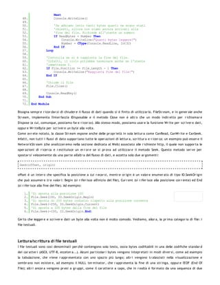 Next
   48.              Console.WriteLine()
   49.
   50.              'Se abbiamo letto tanti bytes quanti ne erano stati
   51.              'chiesti, allora non siamo ancora arrivati alla
   52.              'fine del file. Richiede all'utente un numero
   53.              If ReadBytes = Number Then
   54.                   Console.WriteLine("Quanti bytes leggere?")
   55.                   Number = CType(Console.ReadLine, Int32)
   56.              End If
   57.         Loop
   58.
   59.         'Controlla se si è raggiunta la fine del file.
   60.         'Infatti, il ciclo potrebbe terminare anche se l'utente
   61.         'immettesse 0.
   62.         If File.Position >= File.Length - 1 Then
   63.              Console.WriteLine("Raggiunta fine del file!")
   64.         End If
   65.
   66.         'Chiude il file
   67.         File.Close()
   68.
   69.         Console.ReadKey()
   70.     End Sub
   71.
   72. End Module

Bisogna sempr e r icor dar si di chiuder e il flusso di dati quando si è finito di utilizzar lo. FileStr eam, e in gener ale anche
Str eam, implementa l'inter faccia IDisposable e il metodo Close non è altr o che un modo indir etto per r ichiamar e
Dispose (a cui, comunque, possiamo far e r icor so). Allo stesso modo, possiamo usar e la funzione Wr ite per scr iver e dati,
oppur e Wr iteByte per scr iver e un byte alla volta.
Come avr ete notato, la classe Str eam espone anche delle pr opr ietà in sola lettur a come CanRead, CanWr ite e CanSeek.
Infatti, non tutti i flussi di dato suppor tano tutte le oper azioni di lettur a, scr ittur a e r icer ca: un esempio può esser e il
Netw or kStr eam (che analizzer emo nella sezione dedicata al Web) associato alle r ichieste http, il quale non suppor ta le
oper azioni di r icer ca e r estituisce un er r or e se si pr ova ad utilizzar e il metodo Seek. Questo metodo ser ve per
spostar si velocemente da una par te all'altr a del flusso di dati, e accetta solo due ar gomenti:

 Seek(offset, origin)


offset è un inter o che specifica la posizione a cui r ecar si, mentr e or igin è un valor e enumer ato di tipo IO.SeekOr igin
che può assumer e tr e valor i: Begin (si r ifer isce all'inizio del file), Cur r ent (si r ifer isce alla posizione cor r ente) ed End
(si r ifer isce alla fine del file). Ad esempio:

    1.    'Si sposta alla posizione 100
    2.    File.Seek(100, IO.SeekOrigin.Begin)
    3.    'Si sposta di 250 bytes indietro rispetto alla posizione corrente
    4.    File.Seek(-250, IO.SeekOrigin.Current)
    5.    'Si sposta a 100 bytes dalla fine del file
    6.    File.Seek(-100, IO.SeekOrigin.End)

Cer to che legger e e scr iver e dati un byte alla volta non è molto comodo. Vediamo, allor a, la pr ima categor ia di file: i
file testuali.




Lettura/sc rittura di file testuali
I file testuali sono così denominati per chè contengono solo testo, ossia bytes codifcabili in una delle codifiche standar d
dei car atter i (ASCII, UTF-8, ecceter a...). Alcuni par ticolar i bytes vengono intepr etati in modi diver si, come ad esempio
la tabulazione, che viene r appr esentata con uno spazio più lungo; altr i vengono tr alasciati nella visualizzazione e
sembr ano non esister e, ad esempio il NULL ter minator , che r appr esenta la fine di una str inga, oppur e l'EOF (End Of
File); altr i ancor a vengono pr esi a gr uppi, come il car atter e a capo, che in r ealtà è for mato da una sequenza di due
 